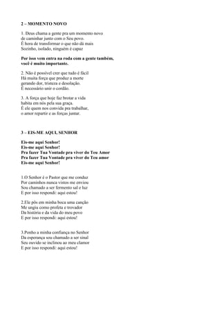 2 – MOMENTO NOVO
1. Deus chama a gente pra um momento novo
de caminhar junto com o Seu povo.
É hora de transformar o que não dá mais
Sozinho, isolado, ninguém é capaz
Por isso vem entra na roda com a gente também,
você é muito importante.
2. Não é possível crer que tudo é fácil
Há muita força que produz a morte
gerando dor, tristeza e desolação.
É necessário unir o cordão.
3. A força que hoje faz brotar a vida
habita em nós pela sua graça.
É ele quem nos convida pra trabalhar,
o amor repartir e as forças juntar.
3 – EIS-ME AQUI, SENHOR
Eis-me aqui Senhor!
Eis-me aqui Senhor!
Pra fazer Tua Vontade pra viver do Teu Amor
Pra fazer Tua Vontade pra viver do Teu amor
Eis-me aqui Senhor!
1.O Senhor é o Pastor que me conduz
Por caminhos nunca vistos me enviou
Sou chamado a ser fermento sal e luz
E por isso respondi: aqui estou!
2.Ele pôs em minha boca uma canção
Me ungiu como profeta e trovador
Da história e da vida do meu povo
E por isso respondi: aqui estou!
3.Ponho a minha confiança no Senhor
Da esperança sou chamado a ser sinal
Seu ouvido se inclinou ao meu clamor
E por isso respondi: aqui estou!
 