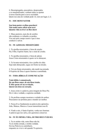 6. Desempregados, pescadores, desprezados
e os marginalizados, venham todos se ajuntar
à nossa marcha para a nova sociedade.
Quem nos ama de verdade pode vir, tem um lugar, ê, ê.
51 – SOU BOM PASTOR
Sou bom pastor ovelhas guardarei
Não tenho outro oficio nem terei
Quanta vida eu tiver eu lhes darei
1. Maus pastores, num dia de sombra
não cuidaram e o rebanho se perdeu.
Vou sair pelo campo reunir o que é meu
conduzir e salvar.
52 – TE AJOELHA MISSIONÁRIO
1. Te ajoelha missionário, é hora de oração.
Pai, Filho, Espírito Santo, faz o sinal do cristão.
2. Te ajoelha missionário, é hora de adorar.
Jesus Cristo missionário é quem vai te abençoar.
3. Te levanta missionário, tira o joelho do chão.
Seja todo abençoado, segue em frente na missão.
4. Vai em frente missionário, não medir tua jornada.
O Espírito de Deus é quem ilumina a caminhada.
53 – TODA BÍBLIA É COMUNICAÇÃO
Toda bíblia é comunicação
De um Deus amor, de um Deus irmão.
É feliz quem crê na revelação,
Quem tem deus no coração.
1. Jesus cristo é a palavra, pura imagem de Deus Pai.
Ele é vida e verdade, a suprema caridade.
2. Os profetas sempre mostram a verdade do senhor.
Precisamos ser profetas para o mundo ser melhor.
3. Nossa fé se fundamenta na palavra dos apóstolos.
João, Mateus, Marcos e Lucas transmitiam essa fé.
4. Vinde a nós, ó Santo Espírito, venha nos iluminar.
A palavra que nos salva, nós queremos conservar.
54 – TU ÉS MINHA VIDA, OUTRO DEUS NÃO HÁ
1. Tu és minha vida, outro Deus não há.
Tu és minha estrada, a minha verdade.
Em tua Palavra eu caminharei,
enquanto eu viver e até quando Tu quiseres.
 