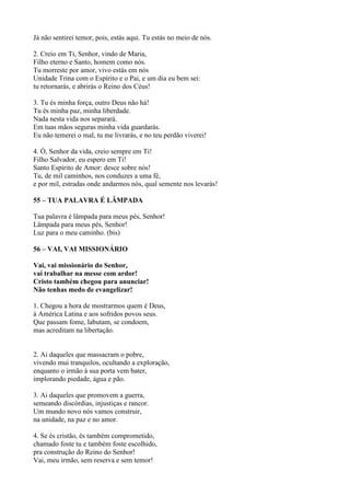 Já não sentirei temor, pois, estás aqui. Tu estás no meio de nós.
2. Creio em Ti, Senhor, vindo de Maria,
Filho eterno e Santo, homem como nós.
Tu morreste por amor, vivo estás em nós
Unidade Trina com o Espírito e o Pai, e um dia eu bem sei:
tu retornarás, e abrirás o Reino dos Céus!
3. Tu és minha força, outro Deus não há!
Tu és minha paz, minha liberdade.
Nada nesta vida nos separará.
Em tuas mãos seguras minha vida guardarás.
Eu não temerei o mal, tu me livrarás, e no teu perdão viverei!
4. Ó, Senhor da vida, creio sempre em Ti!
Filho Salvador, eu espero em Ti!
Santo Espírito de Amor: desce sobre nós!
Tu, de mil caminhos, nos conduzes a uma fé,
e por mil, estradas onde andarmos nós, qual semente nos levarás!
55 – TUA PALAVRA É LÂMPADA
Tua palavra é lâmpada para meus pés, Senhor!
Lâmpada para meus pés, Senhor!
Luz para o meu caminho. (bis)
56 – VAI, VAI MISSIONÁRIO
Vai, vai missionário do Senhor,
vai trabalhar na messe com ardor!
Cristo também chegou para anunciar!
Não tenhas medo de evangelizar!
1. Chegou a hora de mostrarmos quem é Deus,
à América Latina e aos sofridos povos seus.
Que passam fome, labutam, se condoem,
mas acreditam na libertação.
2. Ai daqueles que massacram o pobre,
vivendo mui tranquilos, ocultando a exploração,
enquanto o irmão à sua porta vem bater,
implorando piedade, água e pão.
3. Ai daqueles que promovem a guerra,
semeando discórdias, injustiças e rancor.
Um mundo novo nós vamos construir,
na unidade, na paz e no amor.
4. Se és cristão, és também comprometido,
chamado foste tu e também foste escolhido,
pra construção do Reino do Senhor!
Vai, meu irmão, sem reserva e sem temor!
 