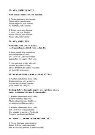57 – VEM ESPÍRITO SANTO
Vem, Espírito Santo, vem, vem iluminar.
1. Nossos caminhos, vem iluminar.
Nossas ideias, vem iluminar.
Nossas angústias, vem iluminar.
As incertezas, vem iluminar.
2. Toda a Igreja, vem iluminar.
A nossa vida, vem iluminar.
Nossas famílias, vem iluminar.
Toda a terra, vem iluminar.
58 – VEM MARIA VEM
Vem Maria, vem, vem nos ajudar,
neste caminhar, tão difícil, rumo ao Pai. (bis)
1. Vem, querida Mãe, nos ensinar
a ser testemunhas do amor
Que fez do teu Corpo sua morada
que se abriu pra receber o Salvador.
2. Nós queremos, ó Mãe, responder
ao amor do Cristo Salvador.
Cheios de ternura colocamos confiantes
em tuas mãos esta oração.
59 – VENHAM TRABALHAR NA MINHA VINHA
1. Venham trabalhar na minha vinha,
dilatar meu reino entre as nações,
convidar meu povo ao banquete.
quero habitar nos corações.
Unidos pela força da oração, ungidos pelo espírito da missão,
vamos juntos construir, uma Igreja em ação.
2. Venham trabalhar na minha vinha,
espalhar na terra o meu amor
Muitos não conhecem a Boa Nova,
vivem como ovelhas sem pastor
3. Venham trabalhar na minha vinha,
com fervor meu nome proclamar.
Que ninguém se queixe ao fim do dia:
Ninguém me chamou a trabalhar.
60 – VIVO A ALEGRIA DE SER MISSIONÁRIO
1. Vivo a alegria de ser missionário.
Recebi de Jesus esta linda missão.
Mas a América é grande e há pouco operário
 