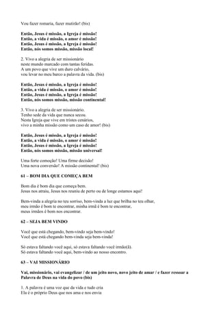 Vou fazer romaria, fazer mutirão! (bis)
Então, Jesus é missão, a Igreja é missão!
Então, a vida é missão, o amor é missão!
Então, Jesus é missão, a Igreja é missão!
Então, nós somos missão, missão local!
2. Vivo a alegria de ser missionário
neste mundo marcado com tantas feridas.
A um povo que vive um duro calvário,
vou levar no meu barco a palavra da vida. (bis)
Então, Jesus é missão, a Igreja é missão!
Então, a vida é missão, o amor é missão!
Então, Jesus é missão, a Igreja é missão!
Então, nós somos missão, missão continental!
3. Vivo a alegria de ser missionário.
Tenho sede da vida que nunca secou.
Nesta Igreja que vive em tristes cenários,
vivo a minha missão como um caso de amor! (bis)
Então, Jesus é missão, a Igreja é missão!
Então, a vida é missão, o amor é missão!
Então, Jesus é missão, a Igreja é missão!
Então, nós somos missão, missão universal!
Uma forte comoção! Uma firme decisão!
Uma nova conversão! A missão continental! (bis)
61 – BOM DIA QUE COMEÇA BEM
Bom dia é bom dia que começa bem.
Jesus nos atraiu, Jesus nos reuniu de perto ou de longe estamos aqui!
Bem-vinda a alegria no teu sorriso, bem-vinda a luz que brilha no teu olhar,
meu irmão é bom te encontrar, minha irmã é bom te encontrar,
meus irmãos é bom nos encontrar.
62 – SEJA BEM VINDO
Você que está chegando, bem-vindo seja bem-vindo!
Você que está chegando bem-vinda seja bem-vinda!
Só estava faltando você aqui, só estava faltando você irmão(ã).
Só estava faltando você aqui, bem-vindo ao nosso encontro.
63 – VAI MISSIONÁRIO
Vai, missionário, vai evangelizar / de um jeito novo, novo jeito de amar / e fazer ressoar a
Palavra de Deus na vida do povo (bis)
1. A palavra é uma voz que da vida e tudo cria
Ela é o próprio Deus que nos ama e nos envia
 