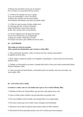 A Palavra tem um Rosto é Jesus que se encarnou
Ele é a Palavra viva que Deus-Pai nos revelou.
2. A Palavra fez morada sua casa é a Igreja.
Viver em comunidade é o que o Pai deseja.
A Palavra faz caminho, nos envia pra missão.
Ser discípulos missionários, pra fazer um mundo irmão.
3. A Palavra é que nos guia, ilumina sempre mais.
É a alma que dá vida, vivifica as Pastorais.
Grupo de Reflexão é uma forma especial
de dar vida e animar toda a nossa pastoral.
4. E já são cinquenta anos da Igreja em reunião.
Foi um novo Pentecostes, na evangelização.
A Igreja em reunião, redescobre a missão.
O Concílio nos renova, põe a Bíblia em nossas mãos.
64 – ALÔ IRMÃO
Alô, irmão, já é hora de acordar.
Abra a porta aos missionários, que vieram te visitar (Bis)
1. Abra a porta para teu irmão, venha ver clarear nova luz; estamos anunciando o
Evangelho de Jesus. (Bis)
2. Meus irmãos é tempo de acordar, no Evangelho se aprofundar; e vamos lá pra fora esta missão
saborear. (Bis)
3. Venham ver missionários em massa, visitando hoje todos os lares, pois estão acontecendo Santas
Missões Populares. (Bis)
4. Vamos em clima de Santa Missão, construindo juntos em mutirão, uma terra sem males, em
nossa região. (Bis)
65 – LEVANTA-TE E ANDA
Levanta-te e anda, vem ver, teu irmão com é que se vive a Santa Missão. (Bis)
1. Filhinhos de Deus, da Virgem Maria, que por terra e pão gritam noite e dia.
2. O povo sofrido, pobre sofredor, mas que descobriu seu grande valor.
3. Povo que trabalha a terra lavrando, que devagarzinho vai se organizando.
4. Nós temos certeza que com a união vamos conseguir nossa libertação.
5. Queremos sair da mão do opressor para sermos irmãos em Deus redentor.
6. São homens de bem que pedem justiça, mas eles só acham que temos preguiça.
 