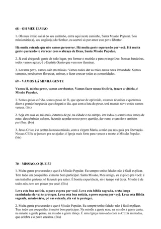 68 – OH MEU IRMÃO
1. Oh meu irmão sai aí do seu cantinho, entra aqui neste caminho, Santa Missão Popular. Sou
missionário(a), sou ungido(a) do Senhor, eu acertei só por amor este povo libertar.
Há muita estrada que nós vamos percorrer. Há muita gente esperando por você. Há muita
gente querendo te abraçar com o abraço de Deus, Santa Missão Popular.
2. Já está chegando gente de todo lugar, pra formar o mutirão e para evangelizar. Nossas bandeiras,
todos vamos agitar; é o Espírito Santo que vem nos iluminar.
3. Levanta povo, vamos sair em missão. Vamos todos dar as mãos nesta nova irmandade. Somos
semente, precisamos florescer, animar, e fazer crescer todas as comunidades.
69 – VAMOS LÁ MINHA GENTE
Vamos lá, minha gente, vamos arrebentar. Vamos fazer nossa história, trazer a vitória, é
Missão Popular.
1. Somos povo sofrido, somos povo de fé, que apesar de oprimido, estamos reunidos e queremos
dizer a grande burguesia que chegará o dia, que com a luta do povo, terá mundo novo e nós vamos
vencer. (bis)
2. Seja em casa ou nas ruas, estamos de pé, na cidade e no campo, em todos os cantos nós temos de
estar, descobrindo valores, fazendo acordar nosso povo querido, dar rumo e sentido e também
partilhar. (bis)
3. Jesus Cristo é o centro da nossa missão, com a virgem Maria, a mãe que nos guia pra libertação.
Nossas CEBs se juntam pra se ajudar; é Igreja mais forte para vencer a morte, é Missão Popular.
(bis)
70 – MISSÃO, O QUE É?
1. Muita gente procurando o que é a Missão Popular. Eu sempre tenho falado: não é fácil explicar.
Tem tudo um pouquinho, é muito bom participar. Santa Missão, Meu amigo, eu explico pra você: é
um trabalho gostoso, só fazendo pra saber. É bonita experiência, só o tempo vai dizer. Missão é de
todos nós, tem um pouco pra você. (Bis)
Leva esta boa notícia, o povo espera por você. Leva esta bíblia sagrada, nesta longa
caminhada ela vai te proteger. Leva esta boa notícia, o povo espera por você. Leva esta Bíblia
sagrada, missionário, pé nas estrada, ela vai te proteger.
2. Muita gente procurando o que é Missão Popular. Eu sempre tenho falado: não é fácil explicar.
Tem tudo um pouquinho, é muito bom participar. Na missão a gente reza, na missão a gente canta,
na missão a gente pensa, na missão a gente dança. É uma Igreja renovada com as CEBs animadas,
que celebra e o povo encanta. (Bis)
 