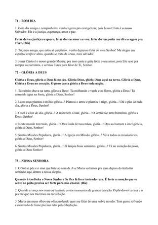 71 – BOM DIA
1. Bom dia amigo e companheiro, venha ligeiro pra evangelizar, pois Jesus Cristo é o nosso
Salvador. Ele é a justiça, esperança, amor e paz.
Falar de tua justiça eu quero, falar do teu amor eu vou, falar do teu poder me dá coragem pra
viver. (Bis)
2. Tu, meu amigo, que estás aí quietinho , venha depressa falar do meu Senhor! Me alegro em
espírito, corpo e alma, quando se trata de Jesus, meu salvador.
3. Jesus Cristo é o nosso grande Mestre, por isso cante e grite forte o seu amor, pois Ele veio pra
romper as correntes, e sermos livres para falar de Ti, Senhor.
72 – GLÓRIA A DEUS
Glória a Deus, glória a Deus lá no céu. Glória Deus, glória Deus aqui na terra. Glória a Deus,
Glória a Deus no coração. O povo canta glória a Deus toda nação.
1. Tá caindo chuva na terra, glória a Deus! Tá molhando o verde e as flores, glória a Deus! Tá
correndo água na fonte, glória a Deus, Senhor!
2. Lá na roça plantou o milho, glória...! Plantou o arroz e plantou o trigo, glória...! Dá o pão de cada
dia, glória a Deus, Senhor!
3. O sol é a luz do dia, glória...! A noite tem o luar, glória...! O vento não tem fronteiras, glória a
Deus, Senhor!
4. Neste mundo tem tudo, glória...! Obra linda de tuas mãos, glória...! Deu ao homem a inteligência,
glória a Deus, Senhor!
5. Santas Missões Populares, glória...! A Igreja em Missão, glória...! Viva todos os missionários,
glória a Deus, Senhor!
6. Santas Missões Populares, glória...! Já lançou boas sementes, glória...! Tá no coração do povo,
glória a Deus Senhor!
73 – NOSSA SENHORA
1. O Sol se põe e o sino que bate ao som da Ave Maria voltamos pra casa depois do trabalho
sentindo aqui dentro a nossa alegria.
Quando à tardinha a Nossa Senhora Se fica lá fora tentando reza. É forte a emoção que se
sente no peito precisa ser forte para não chorar. (Bis)
2. Quando criança nos marcou bastante certos momentos de grande emoção. O pôr-do-sol a casa e o
poente que nos trazemos na recordação.
3. Maria em meus olhos me olha profundo quer me falar de uma nobre missão. Tem gente sofrendo
e morrendo de fome preciso lutar pela libertação.
 