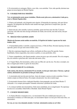 4. Os missionários te entregam, Maria, a sua vida, o seu caminhar. Vem, mãe querida, derrama tuas
graças na nossa Igreja em Missão Popular.
74 – O BARQUINHO DAS MISSÕES
Vai, vai missionário nesta messe trabalhar, Missão neste jeito novo, missionário é todo povo,
esta é a Missão Popular.(bis)
1. O barco está apitando, está chegando mais alguém. O barquinho da esperança, não quer deixar
ninguém. No barquinho das Missões todo mundo tem lugar, pode haver coração duro, que não
queria navegar.
2. Quem tem pé e não caminha, é preciso caminhar, quem tem boca mas não fala. É preciso
conversar, tem olho mas não enxerga sofrimento do irmão, tem ouvido, mas não escuta, luta por
libertação.
75 – MISSÃO NÓS FAZEMOS ASSIM
Missão nós fazemos assim unidos em mutirão. O Espírito do Senhor é quem nos faz mais
irmãos. (bis)
1. A humanidade perdeu o caminho, esqueceu de Jesus, o Filho de Deus. Há tanta injustiça, há tanta
opressão, parece até que nem somos Irmãos. (bis)
2. Mas há a esperança daqueles que sofrem, confiando em Deus nosso Pai querido. Somos
humilhados, fomos esquecidos, mas somos os pobres, os seus preferidos. (bis)
3. Vamos companheiros, não fiquem parados, anima este povo que está cansado. Dá a ele coragem,
dá a ele conforto e grite bem alto: Jesus não está morto. (bis)
4. A Virgem Maria, fiel missionária, sofreu com seu filho até o pé da cruz. Nos deu o exemplo, nos
deu a coragem para imitar os gestos de Jesus.(bis)
76 – MISSIONÁRIO PÉ NA ESTRADA
Galo cantou, dia clareou, missionário Pé na estrada, na luta por mais amor. Clareou, o galo já
cantou, missionário na jornada na luta por mais amor.
1. A missionária não tem dia nem tem hora. Antes de romper a aurora, já está a caminhar. Firme e
valente sempre na linha de frente, Ela sempre está presente. Isso não se pode negar.
2. O missionário homem forte e dedicado Humilde e bem preparado, pra esta Santa Missão. É
esforçado e vive sempre preocupado Tentando solucionar o problema do irmão.
3. As crianças também são missionárias, Estão nesta caminhada, nova evangelização. Na esperança
de uma nova sociedade, Onde brilhe a liberdade. Santa Missão Popular.
77 – UM BOM MISSIONÁRIO
1. As Santas Missões é momento novo, vai missionário! Diz esta verdade para meu povo, vai
missionário! Fortalece as CEBs deste país, vai missionário! Quero ver meu povo bem mais feliz, vai
missionário!
Eu vou, eu vou o teu chamado atender. Um bom missionário ensina eu ser! (bis)
 