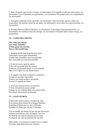 2. Seja o fermento que envolve a massa, vai missionário! O Evangelho é vida que nunca passa, vai
missionário! Leva a liberdade aos prisioneiros, vai missionário! Eu sempre serei o teu companheiro,
vai missionário!
3. Tem gente explorada, gente oprimida, vai missionário! Abre esta porta, mostra a saída, vai
missionário! Aos doentes, cuida de sua saúde, vai missionário! Leva a Boa Nova pra juventude, vai
missionário!
4. Acredita firme no Filho do Homem, vai missionário! Tem criança triste passando fome, vai
missionário! No combate à força do inimigo, vai missionário! O Espírito Santo estará contigo, vai
missionário!
78 – VAMOS PRA MISSÃO
Nós vamos pra missão
Nós vamos trabalhar
É Deus quem nos convida
Para a vida transformar
1. Desperta minha irmã desperta meu irmão
Contempla a nossa gente abandonada
O pobre está clamando a terra esta gritando
Pois vem juntar-se a nós nesta jornada!
2. O sino já tocou o galo já cantou
O dia vem nascendo atrás dos montes
A marcha vai passando alegre eu vou cantando
Deus vivo é água viva em nossas fontes
3. Se alguém você feriu se alguém o machucou
Se tudo ao seu redor está escuro
Perdoa o seu irmão acolhe o seu perdão
O amor é o segredo do futuro
4. Você que escutou sorriu e se encantou
E firme está presente nessa estrada
Contigo eu vou contente Deus vai à nossa frente
Nós somos missionários da alvorada
79 – TANTUM ERGO
Vamos todos louvar juntos o mistério de amor.
Pois o preço deste mundo foi o Sangue Redentor.
Recebido de Maria que nos deu o Salvador.
Recebido de Maria que nos deu o Salvador.
Veio ao mundo por Maria, foi por nós que ele nasceu.
Ensinou sua doutrina, com os homens conviveu.
No final de sua vida um presente Ele nos deu.
No final de sua vida um presente Ele nos deu.
Observando a Lei mosaica se reuniu com os irmãos.
Era noite, despedida numa ceia, refeição.
 