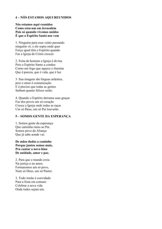 4 – NÓS ESTAMOS AQUI REUNIDOS
Nós estamos aqui reunidos
Como estavam em Jerusalém
Pois só quando vivemos unidos
É que o Espírito Santo nos vem
1. Ninguém para esse vento passando
ninguém vê, e ele sopra onde quer
Força igual têm o Espírito quando
Faz a Igreja de Cristo crescer.
2. Feita de homens a Igreja é divina
Pois o Espírito Santo a conduz
Como um fogo que aquece e ilumina
Que é pureza, que é vida, que é luz
3. Sua imagem são línguas ardentes,
pois o amor é comunicação.
E é preciso que todas as gentes
Saibam quanto felizes serão.
4. Quando o Espírito derrama suas graças
Faz dos povos um só coração
Cresce a Igreja onde todas as raças
Um só Deus, um só Pai louvarão.
5 – SOMOS GENTE DA ESPERANÇA
1. Somos gente da esperança
Que caminha rumo ao Pai.
Somos povo da Aliança
Que já sabe aonde vai.
De mãos dadas a caminho
Porque juntos somos mais,
Pra cantar o novo hino
De unidade, amor e paz.
2. Para que o mundo creia
Na justiça e no amor,
Formaremos um só povo,
Num só Deus, um só Pastor.
3. Todo irmão é convidado
Para a festa em comum:
Celebrar a nova vida
Onde todos sejam um.
 
