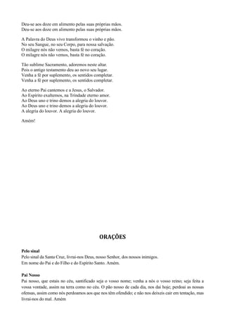 Deu-se aos doze em alimento pelas suas próprias mãos.
Deu-se aos doze em alimento pelas suas próprias mãos.
A Palavra do Deus vivo transformou o vinho e pão.
No seu Sangue, no seu Corpo, para nossa salvação.
O milagre nós não vemos, basta fé no coração.
O milagre nós não vemos, basta fé no coração.
Tão sublime Sacramento, adoremos neste altar.
Pois o antigo testamento deu ao novo seu lugar.
Venha a fé por suplemento, os sentidos completar.
Venha a fé por suplemento, os sentidos completar.
Ao eterno Pai cantemos e a Jesus, o Salvador.
Ao Espírito exaltemos, na Trindade eterno amor.
Ao Deus uno e trino demos a alegria do louvor.
Ao Deus uno e trino demos a alegria do louvor.
A alegria do louvor. A alegria do louvor.
Amém!
ORAÇÕES
Pelo sinal
Pelo sinal da Santa Cruz, livrai-nos Deus, nosso Senhor, dos nossos inimigos.
Em nome do Pai e do Filho e do Espírito Santo. Amém.
Pai Nosso
Pai nosso, que estais no céu, santificado seja o vosso nome; venha a nós o vosso reino; seja feita a
vossa vontade, assim na terra como no céu. O pão nosso de cada dia, nos dai hoje; perdoai as nossas
ofensas, assim como nós perdoamos aos que nos têm ofendido; e não nos deixeis cair em tentação, mas
livrai-nos do mal. Amém
 