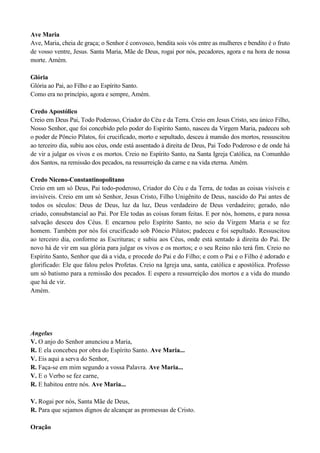 Ave Maria
Ave, Maria, cheia de graça; o Senhor é convosco, bendita sois vós entre as mulheres e bendito é o fruto
de vosso ventre, Jesus. Santa Maria, Mãe de Deus, rogai por nós, pecadores, agora e na hora de nossa
morte. Amém.
Glória
Glória ao Pai, ao Filho e ao Espírito Santo.
Como era no princípio, agora e sempre, Amém.
Credo Apostólico
Creio em Deus Pai, Todo Poderoso, Criador do Céu e da Terra. Creio em Jesus Cristo, seu único Filho,
Nosso Senhor, que foi concebido pelo poder do Espírito Santo, nasceu da Virgem Maria, padeceu sob
o poder de Pôncio Pilatos, foi crucificado, morto e sepultado, desceu à mansão dos mortos, ressuscitou
ao terceiro dia, subiu aos céus, onde está assentado à direita de Deus, Pai Todo Poderoso e de onde há
de vir a julgar os vivos e os mortos. Creio no Espírito Santo, na Santa Igreja Católica, na Comunhão
dos Santos, na remissão dos pecados, na ressurreição da carne e na vida eterna. Amém.
Credo Niceno-Constantinopolitano
Creio em um só Deus, Pai todo-poderoso, Criador do Céu e da Terra, de todas as coisas visíveis e
invisíveis. Creio em um só Senhor, Jesus Cristo, Filho Unigênito de Deus, nascido do Pai antes de
todos os séculos: Deus de Deus, luz da luz, Deus verdadeiro de Deus verdadeiro; gerado, não
criado, consubstancial ao Pai. Por Ele todas as coisas foram feitas. E por nós, homens, e para nossa
salvação desceu dos Céus. E encarnou pelo Espírito Santo, no seio da Virgem Maria e se fez
homem. Também por nós foi crucificado sob Pôncio Pilatos; padeceu e foi sepultado. Ressuscitou
ao terceiro dia, conforme as Escrituras; e subiu aos Céus, onde está sentado à direita do Pai. De
novo há de vir em sua glória para julgar os vivos e os mortos; e o seu Reino não terá fim. Creio no
Espírito Santo, Senhor que dá a vida, e procede do Pai e do Filho; e com o Pai e o Filho é adorado e
glorificado: Ele que falou pelos Profetas. Creio na Igreja una, santa, católica e apostólica. Professo
um só batismo para a remissão dos pecados. E espero a ressurreição dos mortos e a vida do mundo
que há de vir.
Amém.
Angelus
V. O anjo do Senhor anunciou a Maria,
R. E ela concebeu por obra do Espírito Santo. Ave Maria...
V. Eis aqui a serva do Senhor,
R. Faça-se em mim segundo a vossa Palavra. Ave Maria...
V. E o Verbo se fez carne,
R. E habitou entre nós. Ave Maria...
V. Rogai por nós, Santa Mãe de Deus,
R. Para que sejamos dignos de alcançar as promessas de Cristo.
Oração
 