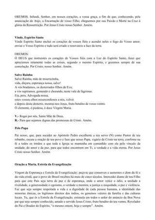 OREMOS. Infundi, Senhor, em nossos corações, a vossa graça, a fim de que, conhecendo, pela
anunciação do Anjo, a Encarnação de vosso Filho, cheguemos por sua Paixão e Morte na Cruz à
glória da Ressurreição. Por Jesus Cristo nosso Senhor. Amém.
Vinde, Espírito Santo
Vinde Espírito Santo enchei os corações de vossos fiéis e acendei neles o fogo do Vosso amor;
enviai o Vosso Espírito e tudo será criado e renovareis a face da terra.
OREMOS:
Ó DEUS que instruístes os corações de Vossos fiéis com a Luz do Espírito Santo, fazei que
apreciemos retamente todas as coisas, segundo o mesmo Espírito, e gozemos sempre de sua
consolação. Por Cristo, nosso Senhor. Amém.
Salve Rainha
Salve Rainha, mãe de misericórdia,
vida, doçura, esperança nossa, salve!
A vós bradamos, os desterrados filhos de Eva;
a vós supiramos, gemendo e chorando, neste vale de lágrimas.
Eia, pois, Advogada nossa,
estes vossos olhos misercordiosos a nós, volvei
e depois deste desterro, mostrai-nos Jesus, fruto bendito de vosso ventre.
Ó clemente, ó piedosa, ó doce Virgem Maria.
V.- Rogai por nós, Santa Mãe de Deus,
R.- Para que sejamos dignas das promessas de Cristo. Amém.
Pelo Papa
Pai nosso, que, para suceder ao Apóstolo Pedro escolheste a teu servo (N) como Pastor de teu
rebanho, escuta a oração de teu povo e faze que nosso Papa, vigário de Cristo na terra, confirme na
fé a todos os irmãos e que toda a Igreja se mantenha em comunhão com ele pelo vínculo da
unidade, do amor e da paz, para que todos encontrem em Ti, a verdade e a vida eterna. Por Jesus
Cristo nosso Senhor. Amém.
Oração a Maria, Estrela da Evangelização
Virgem da Esperança e Estrela da Evangelização: peço-te que conserves e aumentes o dom da fé e
da vida cristã, que o povo do Brasil recebeu há mais de cinco séculos. Intercedei diante de teu Filho
para que este País seja terra de paz e de esperança, onde o amor vence o ódio, a unidade a
rivalidade, a generosidade o egoísmo, a verdade a mentira, a justiça a iniquidade, a paz e violência.
Faz que seja sempre respeitada a vida e a dignidade de cada pessoa humana, a identidade das
minorias étnicas, os legítimos direitos dos índios, os genuínos valores da família e das culturas
locais. Tu, que és a Estrela da Evangelização, estimula em todos o ardor do anúncio da Boa Nova
par que seja sempre conhecido, amado e servido Jesus Cristo, fruto bendito do teu ventre, Revelador
do Pai e Doador do Espírito, “o mesmo ontem, hoje e sempre”. Amém.
 