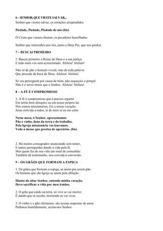 6–SENHOR,QUEVIESTESALVAR...
Senhor que viestes salvar, os corações arrependidos
Piedade, Piedade, Piedade de nós (bis)
Ó Cristo que viestes chamar, os pecadores humilhados
Senhor que intercedeis por nós, junto a Deus Pai, que nos perdoa.
7 – BUSCAI PRIMEIRO
1. Buscai primeiro o Reino de Deus e a sua justiça.
E tudo mais vos será acrescentado. Aleluia! Aleluia!
Não só de pão o homem viverá, mas de toda palavra
Que procede da boca de Deus. Aleluia! Aleluia!
Se vos perseguem por causa de mim, não esqueçais o porquê
Não é o servo maior que o Senhor. Aleluia! Aleluia!
8 – A FÉ É COMPROMISSO
1. A fé é compromisso que é preciso repartir
Em terras bem distantes ou em nosso próprio lar.
Nós somos missionários; Eis a nossa vocação.
Jesus convida a todos, ai de mim se eu me calar.
Nesta mesa, ó Senhor, apresentamos
Pão e vinho, dons da terra e do trabalho.
Pela Igreja missionária vos louvamos.
Vede a messe que precisa de operários. (bis)
2. Há muitos consagrados anunciando sem temer,
E tantos perseguidos dando a vida pela fé.
Mas quem faz de sua vida um sinal de comunhão
Também dá testemunho, nos convida à conversão.
9 – OS GRÃOS QUE FORMAM A ESPIGA
1. Os grãos que formam a espiga, se unem pra serem pão.
Os homens que são Igreja se unem pela oblação.
Diante do altar Senhor, entendo minha vocação.
Devo sacrificar a vida por meu irmãos.
2. O grão que caído na terra, só vive se vai morrer.
É dando que se recebe, morrendo se vai viver.
3. O vinho e o pão ofertamos, são nossas respostas de amor.
Pedimos humildemente, aceita-nos Senhor.
 