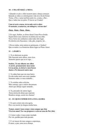 10 – UMA SÓ SERÁ A MESA
1.Quando os pés o chão tocarem para a dança começar;
Quando as mãos se entrelaçarem vida nova há de brotar.
Toma, ó Pai, o amor perfeito pelo rio, a mata, a flor...
Que o índio traz no peito: É louvor ao Criador!
Uma só será a mesa, terra-mãe será o altar.
O sustento, a natureza, em milagres, vai nos dar!
Ôôôô.. Ôôôô.. Ôôôô.. Ôôôô..
2.Eis aqui, Senhor, as dores deste Cristo-Povo-Irmão.
Sejam hinos seus clamores na defesa de seu chão.
Nova Terra nós sonhamos onde todos têm lugar.
Os direitos nós buscamos: vida, pão, respeito, lar...
3.Povos todos, terra inteira te pertencem, ó Senhor!
Que os males e as fronteiras dêem lugar ao Pleno Amor.
11 – A BARCA
1. Tu te abeiraste na praia
Não buscaste nem sábios, nem ricos
Somente queres que eu te siga....
Senhor, Tu me olhaste nos olhos
A sorrir, pronunciaste meu nome
Lá na praia, eu deixei o meu barco
Junto a Ti, buscarei outro mar
2. Tu sabes bem que em meu barco
Eu não tenho nem ouro nem espadas
Somente redes e o meu trabalho...
3. Tu minhas mãos solicitas
Meu cansaço, que a outros descansem
Amor que almeja seguir amando..
4. Tu, pescador de outros lagos
Ânsia eterna de almas que esperam
Bondoso amigo, assim me chamas!
12 – EU QUIS COMER ESTA CEIA AGORA
1. Eu quis comer esta ceia agora,
Pois vou morrer já chegou minha hora.
Tomai, comei é meu corpo e meu sangue que dou
Vivei no amor! Eu vou preparar a ceia na casa do Pai. (bis)
2. Comei o pão; é meu corpo imolado
Por vós, perdão para todo pecado.
3. E vai nascer do meu sangue a esperança,
O amor, a paz; uma nova aliança.
 