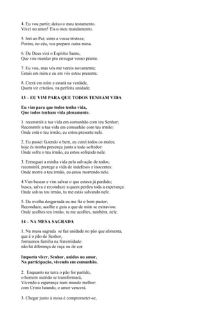 4. Eu vou partir; deixo o meu testamento.
Vivei no amor! Eis o meu mandamento.
5. Irei ao Pai; sinto a vossa tristeza;
Porém, no céu, vos preparo outra mesa.
6. De Deus virá o Espírito Santo,
Que vou mandar pra enxugar vosso pranto.
7. Eu vou, mas vós me vereis novamente;
Estais em mim e eu em vós estou presente.
8. Crerá em mim e estará na verdade,
Quem vir cristãos, na perfeita unidade.
13 – EU VIM PARA QUE TODOS TENHAM VIDA
Eu vim para que todos tenha vida,
Que todos tenham vida plenamente.
1. reconstrói a tua vida em comunhão com teu Senhor;
Reconstrói a tua vida em comunhão com teu irmão:
Onde está o teu irmão, eu estou presente nele.
2. Eu passei fazendo o bem, eu curei todos os males;
hoje és minha presença junto a todo sofredor:
Onde sofre o teu irmão, eu estou sofrendo nele.
3. Entreguei a minha vida pela salvação de todos;
reconstrói, protege a vida de indefesos e inocentes:
Onde morre o teu irmão, eu estou morrendo nele.
4.Vim buscar e vim salvar o que estava já perdido;
busca, salva e reconduze a quem perdeu toda a esperança:
Onde salvas teu irmão, tu me estás salvando nele.
5. Da ovelha desgarrada eu me fiz o bom pastor;
Reconduze, acolhe e guia a que de mim se extraviou:
Onde acolhes teu irmão, tu me acolhes, também, nele.
14 – NA MESA SAGRADA
1. Na mesa sagrada se faz unidade no pão que alimenta,
que é o pão do Senhor,
formamos família na fraternidade:
não há diferença de raça ou de cor.
Importa viver, Senhor, unidos no amor,
Na participação, vivendo em comunhão.
2. Enquanto na terra o pão for partido,
o homem nutrido se transformará,
Vivendo a esperança num mundo melhor:
com Cristo lutando, o amor vencerá.
3. Chegar junto à mesa é comprometer-se,
 