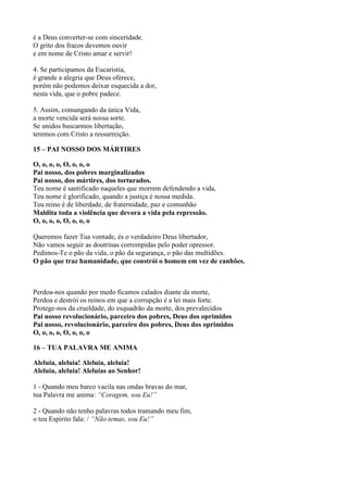 é a Deus converter-se com sinceridade.
O grito dos fracos devemos ouvir
e em nome de Cristo amar e servir!
4. Se participamos da Eucaristia,
é grande a alegria que Deus oferece,
porém não podemos deixar esquecida a dor,
nesta vida, que o pobre padece.
5. Assim, comungando da única Vida,
a morte vencida será nossa sorte.
Se unidos buscarmos libertação,
teremos com Cristo a ressurreição.
15 – PAI NOSSO DOS MÁRTIRES
O, o, o, o, O, o, o, o
Pai nosso, dos pobres marginalizados
Pai nosso, dos mártires, dos torturados.
Teu nome é santificado naqueles que morrem defendendo a vida,
Teu nome é glorificado, quando a justiça é nossa medida.
Teu reino é de liberdade, de fraternidade, paz e comunhão
Maldita toda a violência que devora a vida pela repressão.
O, o, o, o, O, o, o, o
Queremos fazer Tua vontade, és o verdadeiro Deus libertador,
Não vamos seguir as doutrinas corrompidas pelo poder opressor.
Pedimos-Te o pão da vida, o pão da segurança, o pão das multidões.
O pão que traz humanidade, que constrói o homem em vez de canhões.
Perdoa-nos quando por medo ficamos calados diante da morte,
Perdoa e destrói os reinos em que a corrupção é a lei mais forte.
Protege-nos da crueldade, do esquadrão da morte, dos prevalecidos
Pai nosso revolucionário, parceiro dos pobres, Deus dos oprimidos
Pai nosso, revolucionário, parceiro dos pobres, Deus dos oprimidos
O, o, o, o, O, o, o, o
16 – TUA PALAVRA ME ANIMA
Aleluia, aleluia! Aleluia, aleluia!
Aleluia, aleluia! Aleluias ao Senhor!
1 - Quando meu barco vacila nas ondas bravas do mar,
tua Palavra me anima: “Coragem, sou Eu!”
2 - Quando não tenho palavras todos tramando meu fim,
o teu Espírito fala: / “Não temas, sou Eu!”
 