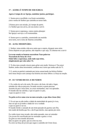 17 – AGORA É TEMPO DE SER IGREJA
Agora é tempo de ser Igreja, caminhar juntos, participar.
1. Somos povo escolhido e na fronte assinalados
com o nome do Senhor que caminha ao nosso lado.
2.Somos povo em missão, já é tempo de partir,
é o Senhor que nos envia, em seu nome a servir.
3. Somos povo esperança, vamos juntos planejar:
Ser Igreja a serviço e a fé testemunhar.
4. Somos povo a caminho, construindo em mutirão
nova terra, novo reino de fraterna comunhão.
18 – ALMA MISSIONÁRIA
1. Senhor, toma minha vida nova antes que a espera, desgaste anos mim.
Estou disposto ao que queiras, não importa o que seja, Tu chamas-me a servir
Leva-me aonde os homens necessitem Tuas palavras
Necessitem de força de viver
Onde falte a esperança, onde tudo seja triste,
simplesmente por não saber Ti.
2. Te dou meu coração sincero para gritar sem medo: formoso é Teu amor
Senhor, tenho alma missionária, conduza-me à terra que tenha sede de Ti.
3. E, assim eu partirei cantando por terras anunciando tua beleza Senhor.
terei meus braços sem cansaço tua história em meus lábios e a força na oração.
19 – EU VENHO DO SUL E DO NORTE
1. Eu venho do sul e do norte, Do oeste e do leste, de todo o lugar,
estradas da vida eu percorro, levando socorro a quem precisar.
Assunto de paz é meu forte, eu cruzo montanhas, mas vou aprender.
O mundo não me satisfaz, o que eu quero é a paz,
o que eu quero é viver.
No peito eu levo uma cruz no meu coração, o que disse Jesus (bis)
2. Eu sei que eu não tenho a idade da maturidade de quem já viveu,
mas sei que eu já tenho a idade de ver a verdade
o que eu quero é ser eu.
O mundo ferido e cansado de um triste passado de guerras sem fim,
tem medo da bomba que fez, e da fé que desfez, mas aponta pra mim.
Eu venho trazer meu recado, não tenho passado, mas sei entender
Um jovem foi crucificado por ter ensinado a gente a viver.
Eu grito ao meu mundo descrente
Que eu quero ser gente, que eu creio na cruz.
Eu creio na força do jovem que segue o caminho do Cristo Jesus.
 
