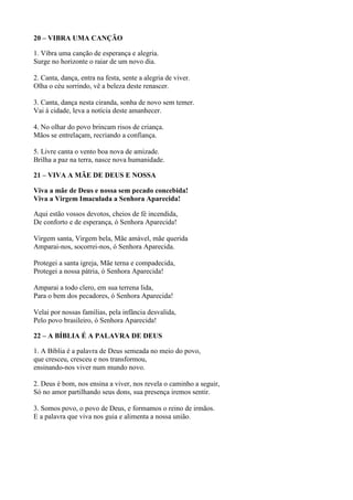 20 – VIBRA UMA CANÇÃO
1. Vibra uma canção de esperança e alegria.
Surge no horizonte o raiar de um novo dia.
2. Canta, dança, entra na festa, sente a alegria de viver.
Olha o céu sorrindo, vê a beleza deste renascer.
3. Canta, dança nesta ciranda, sonha de novo sem temer.
Vai à cidade, leva a notícia deste amanhecer.
4. No olhar do povo brincam risos de criança.
Mãos se entrelaçam, recriando a confiança.
5. Livre canta o vento boa nova de amizade.
Brilha a paz na terra, nasce nova humanidade.
21 – VIVA A MÃE DE DEUS E NOSSA
Viva a mãe de Deus e nossa sem pecado concebida!
Viva a Virgem Imaculada a Senhora Aparecida!
Aqui estão vossos devotos, cheios de fé incendida,
De conforto e de esperança, ó Senhora Aparecida!
Virgem santa, Virgem bela, Mãe amável, mãe querida
Amparai-nos, socorrei-nos, ó Senhora Aparecida.
Protegei a santa igreja, Mãe terna e compadecida,
Protegei a nossa pátria, ó Senhora Aparecida!
Amparai a todo clero, em sua terrena lida,
Para o bem dos pecadores, ó Senhora Aparecida!
Velai por nossas famílias, pela infância desvalida,
Pelo povo brasileiro, ó Senhora Aparecida!
22 – A BÍBLIA É A PALAVRA DE DEUS
1. A Bíblia é a palavra de Deus semeada no meio do povo,
que cresceu, cresceu e nos transformou,
ensinando-nos viver num mundo novo.
2. Deus é bom, nos ensina a viver, nos revela o caminho a seguir,
Só no amor partilhando seus dons, sua presença iremos sentir.
3. Somos povo, o povo de Deus, e formamos o reino de irmãos.
E a palavra que viva nos guia e alimenta a nossa união.
 