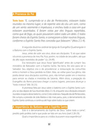 12
A Promessa do Pai
Texto base: “E, cumprindo-se o dia de Pentecostes, estavam todos
reunidos no mesmo lugar; e de repente veio do céu um som, como
de um vento veemente e impetuoso, e encheu toda a casa em que
estavam assentados. E foram vistas por eles línguas repartidas,
como que de fogo, as quais pousaram sobre cada um deles. E todos
foram cheios do Espírito Santo, e começaram a falar noutras línguas,
conforme o Espírito Santo lhes concedia que falassem.” (Atos 2.1-4).
A segunda doutrina cardinal da Igreja do Evangelho Quadrangular é
o Batismo com o Espírito Santo.
Jesus, antes de subir aos céus, disse aos discípulos: “E eis que sobre
vós envio a promessa de meu Pai; ficai, porém, na cidade de Jerusalém, até que
do alto sejais revestidos de poder” (Lc 24.49).
Era necessário que Jesus fosse “glorificado” antes de cumprir Seu
ministério de Batizador com o Espírito Santo. Na terra, Ele veio para ser o
Salvador. Seu objetivo era o de providenciar a restauração da comunhão
entre o homem e Deus perdida no Éden. Mas, ao voltar para Sua glória, não
podia deixar seus discípulos sozinhos, pois, não tinham poder em si mesmos
para vencer as ciladas e investidas de Satanás. Além disso, a pregação do
Evangelho do Reino precisava chegar a outros lugares, precisava alcançar a
“toda criatura” (Mc 16.15).
A promessa feita por Jesus sobre o batismo com o Espírito Santo cum-
priu-se dias depois de Sua Ascensão (Atos 2.1-4), enquanto seus discípulos estavam
reunidos à espera desse batismo, como Cristo ordenara. Naquele dia de Pentecostes,
Ele cumpriu a previsão de João Batista e não mais parou, pois, o derramamento do
Espírito Santo continuou e continua até hoje sobre todos os que creem.
A importância do Batismo com o Espírito Santo
Este é o derramamento do Espírito de Deus “sobre toda a carne”,
predito pelo profeta Joel e que pode ser lido em seu livro (Joel 2.28-29).
Qual a importância para os cristãos buscarem essa experiência?
 