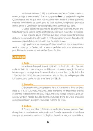 14
No livro de Hebreus (13.8), encontramos que “Jesus Cristo é o mesmo,
ontem, e hoje, e eternamente”. Este texto, que é o lema da Igreja do Evangelho
Quadrangular, mostra que Jesus não mudou e nem mudará. E é Ele quem nos
traz esse revestimento de poder, pois, ao subir aos céus, cumpriu sua promessa
de nos enviar o Consolador para que pudéssemos continuar Sua obra.
O Velho Testamento está repleto de referências sobre isso. Muitos pro-
fetas falaram pelo Espírito Santo, profetizaram, operaram maravilhas e milagres.
O que importa aqui é entender que Deus sempre quis estar próximo
do homem, cuidando dele, alertando-o contra perigos iminentes, falando à ele
como nos dias do Éden e mostrando que Ele ainda o ama.
Hoje, podemos ter essa experiência maravilhosa em nossas vidas e
sentir a presença do Senhor, não apenas superficialmente, mas intimamente,
pois, Ele habita em nós através de Seu Santo Espírito.
Simbologia
1. Rosto
Na visão de Ezequiel, Jesus é tipificado no Rosto de Leão. Este ani-
mal é símbolo de poder e força e, na Bíblia, encontramos a menção de muitos
homens que o subjugaram e foram exaltados por este feito (Jz 14.5-6; II Sm
17.34-36; II Sm 23.20). Jesus é chamado de Leão da Tribo de Judá porque a Ele
foi “dado todo o poder no céu e na Terra” (Mt 28.18).
2. Evangelho
O Evangelho de João apresenta Jesus Cristo como o Filho de Deus
(João 1.34; 3.18; 5.25; 9.35; 20.31; etc.). Esse evangelho foi direcionado a todos
os crentes, independente de raça, língua, tribo ou espaço temporal, pois, al-
cançou também nossos dias. Ele mostra a natureza divina de Cristo, enquanto
os demais enfocam a origem e natureza humana de Jesus.
3. Símbolo
A Pomba simboliza o Batismo com o Espírito Santo e, para os Qua-
drangulares, a relação entre ambos não está firmada nas características dessa
ave que se assemelha ao fruto do Espírito (brandura, doçura, amabilidade,
 