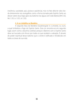 15
inocência, suavidade, paz, pureza e paciência), mas no fato dela ter sido cita-
da diretamente nos evangelhos como a forma tomada pelo Espírito Santo ao
descer sobre Jesus logo após seu batismo nas águas com João Batista (Mt 3.16;
Mc 1.10; Lc 3.22; Jo 1.32).
4. A cor simbólica na Bandeira
A segunda faixa da Bandeira Quadrangular é a amarela, ou ouro,
a qual simboliza o fogo do Espírito Santo. Esta cor encontra-se em segundo
lugar, assim como a doutrina cardinal, porque o Batismo com o Espírito Santo
deve ser buscado com fervor por todos os que recebem a salvação. É através
do poder espiritual desse batismo que o crente é edificado e fortalecido em
todas as áreas de sua vida.
 
