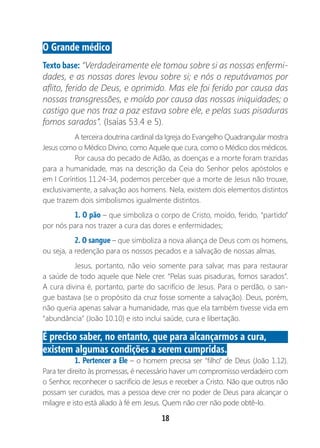 18
O Grande médico
Texto base: “Verdadeiramente ele tomou sobre si as nossas enfermi-
dades, e as nossas dores levou sobre si; e nós o reputávamos por
aflito, ferido de Deus, e oprimido. Mas ele foi ferido por causa das
nossas transgressões, e moído por causa das nossas iniquidades; o
castigo que nos traz a paz estava sobre ele, e pelas suas pisaduras
fomos sarados”. (Isaías 53.4 e 5).
A terceira doutrina cardinal da Igreja do Evangelho Quadrangular mostra
Jesus como o Médico Divino, como Aquele que cura, como o Médico dos médicos.
Por causa do pecado de Adão, as doenças e a morte foram trazidas
para a humanidade, mas na descrição da Ceia do Senhor pelos apóstolos e
em I Coríntios 11.24-34, podemos perceber que a morte de Jesus não trouxe,
exclusivamente, a salvação aos homens. Nela, existem dois elementos distintos
que trazem dois simbolismos igualmente distintos.
1. O pão – que simboliza o corpo de Cristo, moído, ferido, “partido”
por nós para nos trazer a cura das dores e enfermidades;
2. O sangue – que simboliza a nova aliança de Deus com os homens,
ou seja, a redenção para os nossos pecados e a salvação de nossas almas.
Jesus, portanto, não veio somente para salvar, mas para restaurar
a saúde de todo aquele que Nele crer. “Pelas suas pisaduras, fomos sarados”.
A cura divina é, portanto, parte do sacrifício de Jesus. Para o perdão, o san-
gue bastava (se o propósito da cruz fosse somente a salvação). Deus, porém,
não queria apenas salvar a humanidade, mas que ela também tivesse vida em
“abundância” (João 10.10) e isto inclui saúde, cura e libertação.
É preciso saber, no entanto, que para alcançarmos a cura,
existem algumas condições a serem cumpridas.
1. Pertencer a Ele – o homem precisa ser “filho” de Deus (João 1.12).
Para ter direito às promessas, é necessário haver um compromisso verdadeiro com
o Senhor, reconhecer o sacrifício de Jesus e receber a Cristo. Não que outros não
possam ser curados, mas a pessoa deve crer no poder de Deus para alcançar o
milagre e isto está aliado à fé em Jesus. Quem não crer não pode obtê-lo.
 