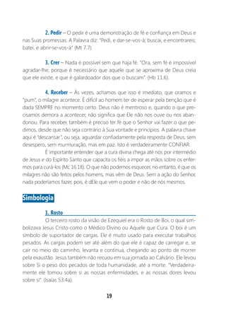 19
2. Pedir – O pedir é uma demonstração de fé e confiança em Deus e
nas Suas promessas. A Palavra diz: “Pedi, e dar-se-vos-á; buscai, e encontrareis;
batei, e abrir-se-vos-á” (Mt 7.7).
3. Crer – Nada é possível sem que haja fé. “Ora, sem fé é impossível
agradar-lhe; porque é necessário que aquele que se aproxima de Deus creia
que ele existe, e que é galardoador dos que o buscam”. (Hb 11.6).
4. Receber – Às vezes, achamos que isso é imediato, que oramos e
“pum”, o milagre acontece. É difícil ao homem ter de esperar pela benção que é
dada SEMPRE no momento certo. Deus não é mentiroso e, quando o que pre-
cisamos demora a acontecer, não significa que Ele não nos ouve ou nos aban-
donou. Para receber, também é preciso ter fé que o Senhor vai fazer o que pe-
dimos, desde que não seja contrário à Sua vontade e princípios. A palavra chave
aqui é “descansar”, ou seja, aguardar confiadamente pela resposta de Deus, sem
desespero, sem murmuração, mas em paz. Isto é verdadeiramente CONFIAR.
É importante entender que a cura divina chega até nós por intermédio
de Jesus e do Espírito Santo que capacita os fiéis a impor as mãos sobre os enfer-
mos para curá-los (Mc 16.18). O que não podemos esquecer, no entanto, é que os
milagres não são feitos pelos homens, mas vêm de Deus. Sem a ação do Senhor,
nada poderíamos fazer, pois, é dEle que vem o poder e não de nós mesmos.
Simbologia
1. Rosto
O terceiro rosto da visão de Ezequiel era o Rosto de Boi, o qual sim-
bolizava Jesus Cristo como o Médico Divino ou Aquele que Cura. O boi é um
símbolo de suportador de cargas. Ele é muito usado para executar trabalhos
pesados. As cargas podem ser até além do que ele é capaz de carregar e, se
cair no meio do caminho, levanta e continua, chegando ao ponto de morrer
pela exaustão. Jesus também não recuou em sua jornada ao Calvário. Ele levou
sobre Si o peso dos pecados de toda humanidade, até a morte. “Verdadeira-
mente ele tomou sobre si as nossas enfermidades, e as nossas dores levou
sobre si”. (Isaías 53.4a).
 