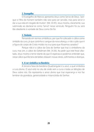 20
2. Evangelho
O Evangelho de Marcos apresenta Jesus como Servo de Deus, “por-
que o Filho do homem também não veio para ser servido, mas para servir e
dar a sua vida em resgate de muitos”. (Mc 10.45). Jesus mostra, claramente, sua
submissão ao declarar-se como “servo” nesse versículo. Ninguém foi ou será
tão obediente à vontade de Deus como Ele foi.
3. Símbolo
Pensando em termos simbólicos, por que foi colocado o cálice como
símbolo da cura, já que continha o sangue da nova aliança, e não o pão que é
a figura do corpo de Cristo moído na cruz para que fôssemos sarados?
Porque não é o cálice da Ceia do Senhor que traz o simbolismo da
cura, mas sim, o cálice do Getsêmani (Mc 14.36). Ao pedir que este fosse afas-
tado, Jesus mostra o terror diante do que O esperava e podemos entender que,
nesse cálice que Ele teria de beber, estavam nossas dores, sofrimentos e doenças.
4. A cor simbólica na Bandeira
A terceira faixa da bandeira Quadrangular é a azul, a qual simboliza
a cura divina. O azul está no céu de onde vem a cura e todas as bênçãos de
Deus sobre nós. Ela representa o amor divino que traz esperança e nos faz
lembrar da grandeza, generosidade e misericórdia do Senhor.
 