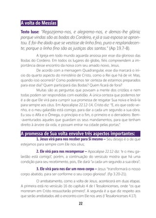 22
A volta do Messias
Texto base: “Regozijemo-nos, e alegremo-nos, e demos-lhe glória;
porque vindas são as bodas do Cordeiro, e já a sua esposa se apron-
tou. E foi-lhe dado que se vestisse de linho fino, puro e resplandecen-
te; porque o linho fino são as justiças dos santos.” (Ap 19.7-8).
A Igreja em todo mundo aguarda ansiosa por esse dia glorioso das
Bodas do Cordeiro. Em todos os lugares do globo, fiéis compreendem a im-
portância desse encontro da noiva com seu amado noivo, Jesus.
De acordo com a mensagem Quadrangular, esse dia marcará o iní-
cio do quarto aspecto do ministério de Cristo, como o Rei que há de vir. Mas,
quando isso ocorrerá? Como poderemos ter certeza de estarmos preparados
para esse dia? Quem participará das Bodas? Quem ficará de fora?
Muitas são as perguntas que povoam a mente dos cristãos e nem
todas podem ser respondidas com exatidão. A única certeza que podemos ter
é a de que Ele virá para cumprir sua promessa de resgatar Sua noiva e levá-la
para sempre aos céus. Em Apocalipse 22.12-14, Cristo diz: “E, eis que cedo ve-
nho, e o meu galardão está comigo, para dar a cada um segundo a sua obra.
Eu sou o Alfa e o Ômega, o princípio e o fim, o primeiro e o derradeiro. Bem-
-aventurados aqueles que guardam os seus mandamentos, para que tenham
direito à árvore da vida, e possam entrar na cidade pelas portas.”
A promessa de Sua volta envolve três aspectos importantes:
1. Jesus virá para nos receber para Si mesmo – Seu desejo é o de que
estejamos para sempre com Ele nos céus;
2. Ele virá para nos recompensar – Apocalipse 22.12 diz: “e o meu ga-
lardão está comigo”, porém, a continuação do versículo mostra que há uma
condição para seu recebimento, pois, Ele dará “a cada um segundo a sua obra”;
3. Ele virá para nos dar um novo corpo – Jesus “transformará o nosso
corpo abatido, para ser conforme o seu corpo glorioso”. (Fp 3.20-21).
O arrebatamento, como a volta de Jesus, acontecerá em duas etapas.
A primeira está no versículo 16 do capítulo 4 de I Tessalonicenses, onde “os que
morreram em Cristo ressuscitarão primeiro”. A segunda é a que diz respeito aos
que serão arrebatados até o encontro com Ele nos ares (I Tessalonicenses 4.17).
 