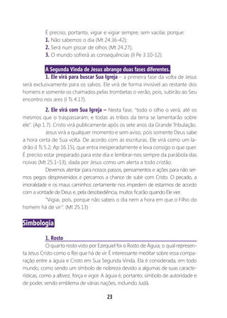 23
É preciso, portanto, vigiar e vigiar sempre, sem vacilar, porque:
1. Não sabemos o dia (Mt 24.36-42);
2. Será num piscar de olhos (Mt 24.27);
3. O mundo sofrerá as consequências (II Pe 3.10-12).
A Segunda Vinda de Jesus abrange duas fases diferentes.
1. Ele virá para buscar Sua Igreja – a primeira fase da volta de Jesus
será exclusivamente para os salvos. Ele virá de forma invisível ao restante dos
homens e somente os chamados pelas trombetas o verão, pois, subirão ao Seu
encontro nos ares (I Ts 4.17).
2. Ele virá com Sua Igreja – Nesta fase, “todo o olho o verá, até os
mesmos que o traspassaram; e todas as tribos da terra se lamentarão sobre
ele”. (Ap 1.7). Cristo virá publicamente após os sete anos da Grande Tribulação.
Jesus virá a qualquer momento e sem aviso, pois somente Deus sabe
a hora certa de Sua volta. De acordo com as escrituras, Ele virá como um la-
drão (I Ts 5.2; Ap 16.15), que entra inesperadamente e leva consigo o que quer.
É preciso estar preparado para este dia e lembrar-nos sempre da parábola das
noivas (Mt 25.1-13), dada por Jesus como um alerta a todo cristão.
Devemos atentar para nossos passos, pensamentos e ações para não ser-
mos pegos desprevenidos e percamos a chance de subir com Cristo. O pecado, a
imoralidade e os maus caminhos certamente nos impedem de estarmos de acordo
com a vontade de Deus e, pela desobediência, muitos ficarão quando Ele vier.
“Vigiai, pois, porque não sabeis o dia nem a hora em que o Filho do
homem há de vir”. (Mt 25.13)
Simbologia
1. Rosto
O quarto rosto visto por Ezequiel foi o Rosto de Águia, o qual represen-
ta Jesus Cristo como o Rei que há de vir. É interessante meditar sobre essa compa-
ração entre a águia e Cristo em Sua Segunda Vinda. Ela é considerada, em todo
mundo, como sendo um símbolo de nobreza devido a algumas de suas caracte-
rísticas, como a altivez, força e vigor. A águia é, portanto, símbolo de autoridade e
de poder, sendo emblema de várias nações, incluindo Judá.
 