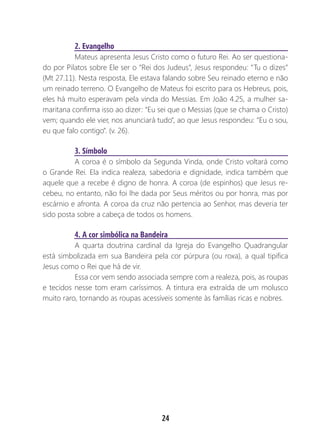 24
2. Evangelho
Mateus apresenta Jesus Cristo como o futuro Rei. Ao ser questiona-
do por Pilatos sobre Ele ser o “Rei dos Judeus”, Jesus respondeu: “Tu o dizes”
(Mt 27.11). Nesta resposta, Ele estava falando sobre Seu reinado eterno e não
um reinado terreno. O Evangelho de Mateus foi escrito para os Hebreus, pois,
eles há muito esperavam pela vinda do Messias. Em João 4.25, a mulher sa-
maritana confirma isso ao dizer: “Eu sei que o Messias (que se chama o Cristo)
vem; quando ele vier, nos anunciará tudo”, ao que Jesus respondeu: “Eu o sou,
eu que falo contigo”. (v. 26).
3. Símbolo
A coroa é o símbolo da Segunda Vinda, onde Cristo voltará como
o Grande Rei. Ela indica realeza, sabedoria e dignidade, indica também que
aquele que a recebe é digno de honra. A coroa (de espinhos) que Jesus re-
cebeu, no entanto, não foi lhe dada por Seus méritos ou por honra, mas por
escárnio e afronta. A coroa da cruz não pertencia ao Senhor, mas deveria ter
sido posta sobre a cabeça de todos os homens.
4. A cor simbólica na Bandeira
A quarta doutrina cardinal da Igreja do Evangelho Quadrangular
está simbolizada em sua Bandeira pela cor púrpura (ou roxa), a qual tipifica
Jesus como o Rei que há de vir.
Essa cor vem sendo associada sempre com a realeza, pois, as roupas
e tecidos nesse tom eram caríssimos. A tintura era extraída de um molusco
muito raro, tornando as roupas acessíveis somente às famílias ricas e nobres.
 