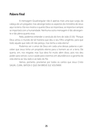 25
Palavra Final
A mensagem Quadrangular não é apenas mais uma que surgiu da
cabeça de um pregador, mas abrange todos os aspectos do ministério de Jesus
aqui na terra. Ela nos mostra o quanto Deus se importava, se importa e sempre
se importará com a humanidade. Nenhuma outra mensagem é tão abrangen-
te e tão plena quanto essa.
Nela, podemos entender o versículo do livro de João (3.16): “Porque
Deus amou o mundo de tal maneira que deu o seu Filho unigênito, para que
todo aquele que nele crê não pereça, mas tenha a vida eterna”.
Podemos ver o amor de Deus em cada uma dessas palavras e per-
ceber que Jesus tinha um propósito eterno para o homem ao vir a terra. Ele
queria, sim, nos resgatar, mas Sua obra foi muito além disso, pois nos deu
poder para vencer, cura e saúde para vivermos em abundância e a garantia da
vida eterna ao Seu lado e ao lado do Pai.
Vamos, portanto, proclamar por todos os cantos que Jesus Cristo
SALVA, CURA, BATIZA E QUE EM BREVE ELE VOLTARÁ!
 