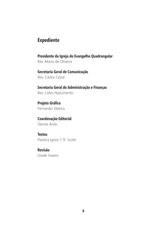 4
Expediente
Presidente da Igreja do Evangelho Quadrangular
Rev. Mario de Oliveira
Secretaria Geral de Comunicação
Rev. Carlos Cezar
Secretaria Geral de Administração e Finanças
Rev. Celso Nascimento
Projeto Gráfico
Fernando Silveira
Coordenação Editorial
Denise Ávila
Textos
Pastora Ignez T. R. Scotti
Revisão
Gisele Soares
 