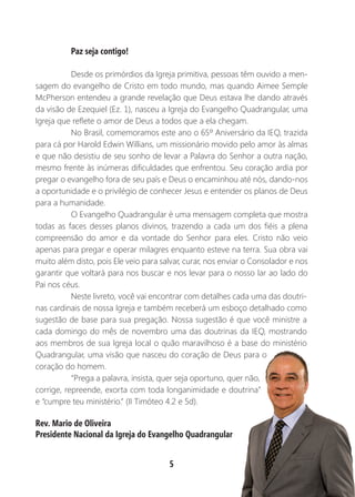 5
Paz seja contigo!
Desde os primórdios da Igreja primitiva, pessoas têm ouvido a men-
sagem do evangelho de Cristo em todo mundo, mas quando Aimee Semple
McPherson entendeu a grande revelação que Deus estava lhe dando através
da visão de Ezequiel (Ez. 1), nasceu a Igreja do Evangelho Quadrangular, uma
Igreja que reflete o amor de Deus a todos que a ela chegam.
No Brasil, comemoramos este ano o 65º Aniversário da IEQ, trazida
para cá por Harold Edwin Willians, um missionário movido pelo amor às almas
e que não desistiu de seu sonho de levar a Palavra do Senhor a outra nação,
mesmo frente às inúmeras dificuldades que enfrentou. Seu coração ardia por
pregar o evangelho fora de seu país e Deus o encaminhou até nós, dando-nos
a oportunidade e o privilégio de conhecer Jesus e entender os planos de Deus
para a humanidade.
O Evangelho Quadrangular é uma mensagem completa que mostra
todas as faces desses planos divinos, trazendo a cada um dos fiéis a plena
compreensão do amor e da vontade do Senhor para eles. Cristo não veio
apenas para pregar e operar milagres enquanto esteve na terra. Sua obra vai
muito além disto, pois Ele veio para salvar, curar, nos enviar o Consolador e nos
garantir que voltará para nos buscar e nos levar para o nosso lar ao lado do
Pai nos céus.
Neste livreto, você vai encontrar com detalhes cada uma das doutri-
nas cardinais de nossa Igreja e também receberá um esboço detalhado como
sugestão de base para sua pregação. Nossa sugestão é que você ministre a
cada domingo do mês de novembro uma das doutrinas da IEQ, mostrando
aos membros de sua Igreja local o quão maravilhoso é a base do ministério
Quadrangular, uma visão que nasceu do coração de Deus para o
coração do homem.
“Prega a palavra, insista, quer seja oportuno, quer não,
corrige, repreende, exorta com toda longanimidade e doutrina”
e “cumpre teu ministério.” (II Timóteo 4.2 e 5d).
Rev. Mario de Oliveira
Presidente Nacional da Igreja do Evangelho Quadrangular
 
