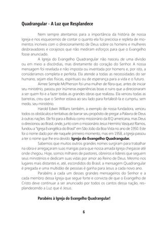 6
Quadrangular - A Luz que Resplandece
Nem sempre atentamos para a importância da história de nossa
Igreja e nos esquecemos de contar o quanto ela foi preciosa e repleta de mo-
mentos incríveis com o direcionamento de Deus sobre os homens e mulheres
desbravadores e corajosos que não mediram esforços para que o Evangelho
fosse anunciado.
A Igreja do Evangelho Quadrangular não nasceu de uma divisão
ou em meio a discórdias, mas diretamente do coração do Senhor. A nossa
mensagem foi revelada e não imposta ou inventada por homens e, por isto, a
consideramos completa e perfeita. Ela atende a todas as necessidades do ser
humano, sejam elas físicas, espirituais ou de esperança para a vida e o futuro.
Aimee Semple McPherson foi uma mulher de fibra que, antes de iniciar
seu ministério, passou por inúmeras experiências boas e ruins que a direcionaram
a ser quem foi e a fazer todas as grandes obras que realizou. Ela venceu todas as
barreiras, creu que o Senhor estava ao seu lado para fortalecê-la e cumpriu, sem
medo, seu ministério.
Harold Edwin Willians também, a exemplo de nossa fundadora, venceu
todos os obstáculos e tentativas de barrar seu propósito de pregar a Palavra de Deus
à outras nações. Ele foi para a Bolívia como missionário da IEQ americana, mas Deus
o direcionou ao Brasil, onde, junto com o missionário Jesus Hermírio Vasquez Ramos,
fundou a “Igreja Evangélica do Brasil” em São João da Boa Vista no ano de 1950. Este
foi o nome dado por ele naquele primeiro momento, mas em 1958, a Igreja passou
a ter o nome que lhe era devido: Igreja do Evangelho Quadrangular.
Sabemos que muitos outros grandes nomes surgiram para trabalhar
na obra e arregaçaram suas mangas para que nossa amada Igreja chegasse até
onde chegou. Hoje, somos milhares de pastores, obreiros e líderes que seguem
seus ministérios e dedicam suas vidas por amor ao Reino de Deus. Mesmo nos
lugares mais distantes e, até, escondidos do Brasil, a mensagem Quadrangular
é pregada e uma multidão de pessoas é ganha para Jesus a cada novo ano.
Parabéns a cada um desses grandes mensageiros do Senhor e a
cada membro dessa Igreja que segue forte e convicta de que o Evangelho de
Cristo deve continuar a ser anunciado por todos os cantos dessa nação, res-
plandecendo a Luz que é Jesus.
Parabéns à Igreja do Evangelho Quadrangular!
 