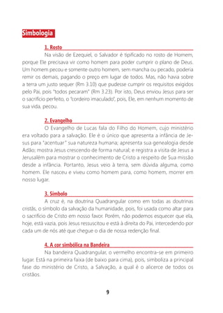 9
Simbologia
1. Rosto
Na visão de Ezequiel, o Salvador é tipificado no rosto de Homem,
porque Ele precisava vir como homem para poder cumprir o plano de Deus.
Um homem pecou e somente outro homem, sem mancha ou pecado, poderia
remir os demais, pagando o preço em lugar de todos. Mas, não havia sobre
a terra um justo sequer (Rm 3.10) que pudesse cumprir os requisitos exigidos
pelo Pai, pois “todos pecaram” (Rm 3.23). Por isto, Deus enviou Jesus para ser
o sacrifício perfeito, o “cordeiro imaculado”, pois, Ele, em nenhum momento de
sua vida, pecou.
2. Evangelho
O Evangelho de Lucas fala do Filho do Homem, cujo ministério
era voltado para a salvação. Ele é o único que apresenta a infância de Je-
sus para “acentuar” sua natureza humana; apresenta sua genealogia desde
Adão; mostra Jesus crescendo de forma natural; e registra a visita de Jesus a
Jerusalém para mostrar o conhecimento de Cristo a respeito de Sua missão
desde a infância. Portanto, Jesus veio à terra, sem dúvida alguma, como
homem. Ele nasceu e viveu como homem para, como homem, morrer em
nosso lugar.
3. Símbolo
A cruz é, na doutrina Quadrangular como em todas as doutrinas
cristãs, o símbolo da salvação da humanidade, pois, foi usada como altar para
o sacrifício de Cristo em nosso favor. Porém, não podemos esquecer que ela,
hoje, está vazia, pois Jesus ressuscitou e está à direita do Pai, intercedendo por
cada um de nós até que chegue o dia de nossa redenção final.
4. A cor simbólica na Bandeira
Na bandeira Quadrangular, o vermelho encontra-se em primeiro
lugar. Está na primeira faixa (de baixo para cima), pois, simboliza a principal
fase do ministério de Cristo, a Salvação, a qual é o alicerce de todos os
cristãos.
 