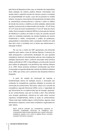 pela Teoria da Resposta ao Item, que, no entender dos especialistas
desta avaliação do sistema, poderia oferecer informações mais
amplas sobre o repertório escolar de crianças e jovens e condições
de comparabilidade em escala, o que não era possível no modelo
anterior; incorporou instrumentos de levantamento de dados sobre
as características socioeconômicas e culturais e sobre os hábitos
de estudo dos alunos; e redefiniu as séries avaliadas, selecionando
aquelas conclusivas de um determinado ciclo escolar – 4ª e 8ª séries
(5º e 9º anos) do ensino fundamental e 3ª ano (3º série) do ensino
médio. Outra inovação no Saeb de 1995 foi a construção de matrizes
de referência e a prática, em todos os ciclos, de consulta nacional
sobre os conteúdos praticados nas escolas brasileiras de ensinos
fundamental e médio, incorporando a análise de professores,
pesquisadores e especialistas sobre a produção científica em cada
área, bem como a correlação com os textos que referenciavam a
educação no Brasil.
Por sua vez, a matriz de 1997 apresentava uma dimensão
específica para avaliar a área de Ciências Naturais. A estrutura do
Saeb pressupunha a permanente atualização de suas questões
norteadoras, tendo em vista demandas cada vez mais complexas da
avaliação educacional. Assim, conforme anunciado nessa primeira
edição, publicada em 1997, o Inep deflagrou uma discussão nacional
para análise da adequação e da pertinência das matrizes (Pestana
et al., 1997). Desse processo resultaram contribuições que foram
incorporadas na segunda edição das matrizes de referência (Pestana
et al., 1999), que contou com o acréscimo das disciplinas História e
Geografia.
A partir do modelo de construção de matrizes, a
fundamentação teórica da avaliação buscou a associação dos
conteúdos às competências cognitivas utilizadas no processo da
construção do conhecimento. Para tanto, utilizou-se o conceito de
competência, segundo Perrenoud (1993), como a “capacidade de
agir eficazmente em um determinado tipo de situação, apoiandose em conhecimentos, mas sem se limitar a eles”. Para enfrentar
uma situação, geralmente, colocam-se em ação vários recursos
cognitivos complementares, dentre os quais os conhecimentos.
“Quase toda ação mobiliza alguns conhecimentos, algumas vezes
elementares e esparsos, outras vezes complexos e organizados em
rede” (idem).
Assim, pode-se entender por competências cognitivas as
diferentes modalidades estruturais da inteligência que
compreendem determinadas operações que o sujeito utiliza para
estabelecer relações com e entre os objetos físicos, conceitos,
situações, fenômenos e pessoas.

8

INCLUSÃO DE CIÊNCIAS NO SAEB

 