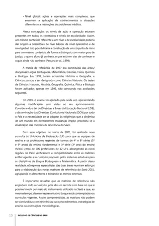 •	 Nível global: ações e operações mais complexas, que
envolvem a aplicação de conhecimentos a situações
diferentes e a resoluções de problemas inéditos.
Nessa concepção, os níveis de ação e operação estavam
presentes em todos os conteúdos e níveis de escolaridade. Assim,
um mesmo conteúdo referente a um nível x de escolaridade poderia
dar origem a descritores de nível básico, de nível operatório e de
nível global. Isso possibilitaria a construção de um conjunto de itens
para um mesmo conteúdo, de forma a distinguir, com maior grau de
justiça, o que o aluno já conhece, o que está em vias de conhecer e
o que ainda não conhece (Pestana et al., 1999).
A matriz de referência de 1997 era constituída das áreas/
disciplinas: Língua Portuguesa, Matemática, Ciências, Física, Química
e Biologia. Em 1999, foram acrescidas História e Geografia, e
Ciências passou a ser designada como Ciências Naturais. Os testes
de Ciências Naturais, História, Geografia, Química, Física e Biologia
foram aplicados apenas em 1999, não constando nas avaliações
seguintes.
Em 2001, o exame foi aplicado pela sexta vez, apresentando
algumas

modificações

com

vistas

ao

seu

aprimoramento.

Considerando a Lei de Diretrizes e Bases da Educação Nacional (LDB),
a disseminação das Diretrizes Curriculares Nacionais (DCN) por todo
o País e a necessidade de se adaptar às exigências que a dinâmica
de um mundo em permanentes mudanças impõe, procedeu-se à
atualização das matrizes de referência do Saeb.
Com esse objetivo, no início de 2001, foi realizada nova
consulta às Unidades da Federação (UF) para que as equipes de
ensino e os professores regentes de turmas de 4ª e 8ª séries (5º
e 9º anos) do ensino fundamental e 3ª série (3º ano) do ensino
médio (cerca de 500 professores de 12 UFs, abrangendo as cinco
regiões do País) verificassem a compatibilidade entre as matrizes
então vigentes e o currículo proposto pelos sistemas estaduais para
as disciplinas de Língua Portuguesa e Matemática. A partir dessa
realidade, o Inep e os especialistas das duas áreas reuniram esforços
para a elaboração das novas matrizes de referência do Saeb 2001,
agrupando os descritores e tornando-as menos extensas.
É importante ressaltar que as matrizes de referência não
englobam todo o currículo, pois são um recorte com base no que é
possível medir por meio do instrumento utilizado no Saeb e que, ao
mesmo tempo, deve ser representativo do que está contemplado nos
currículos vigentes. Assim compreendidas, as matrizes não podem
ser confundidas com referências para procedimentos, estratégias de
ensino ou orientações metodológicas.

10

INCLUSÃO DE CIÊNCIAS NO SAEB

 