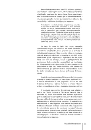 As matrizes de referência do Saeb 2001 reúnem o conteúdo a
ser avaliado em cada disciplina e série, informando as competências
e habilidades esperadas dos alunos. Dessa forma, descritores e
itens foram selecionados de forma a que se possa refletir sobre a
natureza das operações mentais que caracterizam cada uma das
competências e habilidades definidas como relevantes.
A relação entre o nível estrutural das competências já adquiridas
e traduzidas em habilidades possibilitará ao aluno responder
ao item. Essa relação é extremamente dinâmica, sendo função
tanto do sujeito (aluno), que é solicitado a responder, quanto das
características do item. É dinâmica, porque se dá na interação
do aluno com a prova, aluno que está presente não só com
sua dimensão cognitiva, mas também, com toda sua bagagem
cultural, seu saber pedagógico possível, suas dimensões afetivas,
suas representações sobre avaliação, suas motivações e desejos.
(Brasil. Inep, 2001, p. 15-16).

Os itens de prova do Saeb 2001 foram elaborados
contemplando estágios de construção em níveis crescentes de
competências e habilidades, tendo presente que o resultado da
avaliação poderia e deveria indicar os pontos críticos na construção
esperada. No entanto, não houve a categorização nos níveis básico,
operacional e global, simplificando a organização dos descritores.
Nesse sexto ciclo de aplicação, houve o aperfeiçoamento dos
questionários Saeb, ampliando a possibilidade da investigação
dos fatores associados ao desempenho dos alunos avaliados. Os
questionários do Saeb 2001 foram construídos com base em um
referencial teórico que permitiria melhor compreensão na análise
dos dados coletados de alunos, turmas, professores, diretores e
escolas.
Seguindo esse histórico de aperfeiçoamento dos instrumentos
de avaliação da educação básica, o Inep volta a discutir em 2013
as matrizes de referência do Saeb, propondo a inclusão das áreas
de Ciências da Natureza e Ciências Humanas no sistema, indicando
também a necessidade de revisão e atualização das demais matrizes.
A construção das matrizes de referência para subsidiar a
avalição de Ciências Humanas e Ciências da Natureza para os
estudantes do ensino fundamental deve envolver especialistas,
gestores e educadores das respectivas áreas, além de colocar-se em
discussão pública de forma a consolidar uma proposta que encontre
apoio e adesão da rede institucional envolvida e da sociedade. Para
essa finalidade, o Inep organizou dois eventos envolvendo mais
de 60 especialistas em avaliação educacional, entre pesquisadores
de universidades, gestores de secretarias municipais/estaduais,
representantes de organismos da sociedade civil organizada com
o foco no tema do ensino e da educação das áreas de ciências. A
presente proposta foi discutida e construída, devendo submeter-se
à consulta pública na sequência.

INCLUSÃO DE CIÊNCIAS NO SAEB

11

 