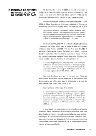 2	 Inclusão de Ciências
Humanas e Ciências	
da Natureza no Saeb

Na Constituição Federal de 1988, o art. 210 versa sobre a
fixação de conteúdos mínimos para o ensino fundamental, com
vistas a assegurar uma formação básica comum embasada no
respeito aos valores culturais e artísticos, nacionais e regionais.
Em consonância com a Constituição Federal de 1988, a Lei nº
9.394, de 20 de dezembro de 1996, que estabelece as Diretrizes e
Bases da Educação Nacional (LDB), reitera, no Capítulo II, art. 26, que
[os] currículos do Ensino Fundamental e Médio devem ter uma
base nacional comum, a ser complementada em cada sistema
de ensino e estabelecimento escolar, por uma parte diversificada
exigida pelas características regionais e locais da sociedade, da
cultura, da economia e da clientela. (Brasil. Lei..., 1996).

Na Resolução CNE/CEB nº 4, de 13 de julho de 2010, Diretrizes
Curriculares Nacionais Gerais para a Educação Básica (DCNGEB),
embasada pelo Parecer CNE/CEB nº 7, de 7 de abril de 2010, é
adotada a definição de sistema formulada por Saviani: “unidade
de vários elementos intencionalmente reunidos de modo a formar
um conjunto coerente e operante” (apud Brasil. CNE, 2010a, p. 14).
Nesse sentido, o Sistema Nacional de Educação teria de
(...) superar a fragmentação das políticas públicas e a desarticulação
institucional dos sistemas de ensino entre si, diante do impacto
na estrutura do financiamento, comprometendo a conquista da
qualidade social das aprendizagens, mediante conquista de uma
articulação orgânica. (Brasil. CNE, 2010b, p. 14).

No caso brasileiro, em que se convive com “sistemas
educacionais autônomos, faz-se necessária a institucionalização
de um regime de colaboração que dê efetividade ao projeto de
educação nacional” (Brasil. CNE, 2010b, p.14).
Esse regime de colaboração deve articular
(...) as dimensões orgânica e sequencial das etapas e modalidades
da educação básica, e dessas com a educação superior. [...] Isso
pressupõe o estabelecimento de regras de equivalência entre
as funções distributiva, supletiva, de regulação normativa, de
supervisão e avaliação nacional, respeitada a autonomia dos
sistemas e valorizadas as diferenças regionais. (Brasil. CNE,
2010b, p. 14).

A organização curricular, tanto no ensino fundamental quanto
no ensino médio, deve considerar uma base comum e uma base
diversificada, de maneira integrada e explicitada no projeto políticopedagógico de cada escola. Essa organização deve considerar, ainda,
a estrutura curricular por áreas de conhecimento e seus respectivos
componentes curriculares, conforme a LDB, de forma interdisciplinar,
transversal e contextualizada.
INCLUSÃO DE CIÊNCIAS NO SAEB

13

 