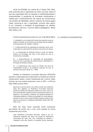 Ainda nas DCNGEB, nos critérios III e V (Brasil. CNE, 2010c,
p.29), prescritos para a organização da matriz curricular, reitera-se
que essa organização deve ser pautada na interdisciplinaridade e
contextualização. A perspectiva da articulação interdisciplinar é
voltada para o desenvolvimento não apenas de conhecimentos,
mas também de habilidades, valores e práticas. Na mesma página
citada, menciona-se que a organização curricular deve pautarse em “conteúdos e atividades de aprendizagem, de métodos,
procedimentos, técnicas e recursos didático-pedagógicos” (Brasil.
CNE, 2010b, p. 29).

O ensino fundamental, de acordo com o art. 32 da LDB de 1996, é:
(...) obrigatório, com duração de 9 (nove) anos, gratuito na escola
pública, iniciando-se aos 6 (seis) anos de idade, terá por objetivo
a formação básica do cidadão, mediante:
I – o desenvolvimento da capacidade de aprender, tendo como
meios básicos o pleno domínio da leitura, da escrita e do cálculo;
II – a compreensão do ambiente natural e social, do sistema
político, da tecnologia, das artes e dos valores em que se
fundamenta a sociedade;
III – o desenvolvimento da capacidade de aprendizagem,
tendo em vista a aquisição de conhecimentos e habilidades e a
formação de atitudes e valores;
IV – o fortalecimento dos vínculos de família, dos laços de
solidariedade humana e de tolerância recíproca em que se
assenta a vida social. (Brasil. Lei..., 1996).

Também os Parâmetros Curriculares Nacionais (PCN/1997)
apontam a organização dos componentes curriculares por áreas do
conhecimento, desde o ensino fundamental até o ensino médio,
inclusive nas suas versões posteriores, como os PCN + e PCN em
Ação (1999), quando dizem:
[para] que se possa discutir uma prática escolar que realmente
atinja seus objetivos, os Parâmetros Curriculares Nacionais
apontam questões de tratamento didático por área e por ciclo,
procurando garantir coerência entre os pressupostos teóricos, os
objetivos e os conteúdos, mediante sua operacionalização em
orientações didáticas e critérios de avaliação. Em outras palavras,
apontam o que e como se pode trabalhar, desde as séries iniciais,
para que se alcancem os objetivos pretendidos. (Brasil. MEC. SEF,
1997, p. 41).

Além das áreas, foram acrescidos temas transversais,
que diferem de acordo com o ciclo, como exemplo do ensino
fundamental, anos iniciais,
[nos] Parâmetros Curriculares Nacionais, optou-se por um
tratamento específico das áreas, em função da importância
instrumental de cada uma, mas contemplou-se também a
integração entre elas. Quanto às questões sociais relevantes,

14

INCLUSÃO DE CIÊNCIAS NO SAEB

2.1 Ensino fundamental

 