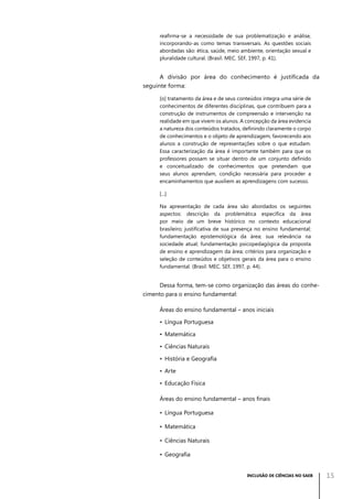 reafirma-se a necessidade de sua problematização e análise,
incorporando-as como temas transversais. As questões sociais
abordadas são: ética, saúde, meio ambiente, orientação sexual e
pluralidade cultural. (Brasil. MEC. SEF, 1997, p. 41).

A divisão por área do conhecimento é justificada da
seguinte forma:
[o] tratamento da área e de seus conteúdos integra uma série de
conhecimentos de diferentes disciplinas, que contribuem para a
construção de instrumentos de compreensão e intervenção na
realidade em que vivem os alunos. A concepção da área evidencia
a natureza dos conteúdos tratados, definindo claramente o corpo
de conhecimentos e o objeto de aprendizagem, favorecendo aos
alunos a construção de representações sobre o que estudam.
Essa caracterização da área é importante também para que os
professores possam se situar dentro de um conjunto definido
e conceitualizado de conhecimentos que pretendam que
seus alunos aprendam, condição necessária para proceder a
encaminhamentos que auxiliem as aprendizagens com sucesso.
[...]
Na apresentação de cada área são abordados os seguintes
aspectos: descrição da problemática específica da área
por meio de um breve histórico no contexto educacional
brasileiro; justificativa de sua presença no ensino fundamental;
fundamentação epistemológica da área; sua relevância na
sociedade atual; fundamentação psicopedagógica da proposta
de ensino e aprendizagem da área; critérios para organização e
seleção de conteúdos e objetivos gerais da área para o ensino
fundamental. (Brasil. MEC. SEF, 1997, p. 44).

Dessa forma, tem-se como organização das áreas do conhecimento para o ensino fundamental:
Áreas do ensino fundamental – anos iniciais
•	 Língua Portuguesa
•	 Matemática
•	 Ciências Naturais
•	 História e Geografia
•	 Arte
•	 Educação Física
Áreas do ensino fundamental – anos finais
•	 Língua Portuguesa
•	 Matemática
•	 Ciências Naturais
•	 Geografia
INCLUSÃO DE CIÊNCIAS NO SAEB

15

 