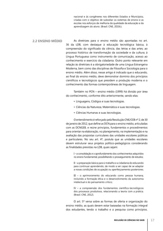 nacional e às congêneres nos diferentes Estados e Municípios,
criadas com o objetivo de subsidiar os sistemas de ensino e as
escolas nos esforços de melhoria da qualidade da educação e da
aprendizagem do aluno. (Brasil. CNE, 2010c).

2.2 Ensino médio

As diretrizes para o ensino médio são apontadas no art.
36 da LDB, com destaque à educação tecnológica básica, à
compreensão do significado da ciência, das letras e das artes; ao
processo histórico de transformação da sociedade e da cultura; à
Língua Portuguesa como instrumento de comunicação, acesso ao
conhecimento e exercício da cidadania. Outro ponto relevante em
relação às diretrizes é a obrigatoriedade de uma Língua Estrangeira
Moderna, bem como das disciplinas de Filosofia e Sociologia para o
ensino médio. Além disso, nesse artigo é indicado que o educando,
ao final do ensino médio, deve demonstrar domínio dos princípios
científicos e tecnológicos que presidem a produção moderna e o
conhecimento das formas contemporâneas de linguagem.
Também no PCN – ensino médio (1999) há divisão por área
do conhecimento, conforme dito anteriormente, sendo elas:
•	 Linguagens, Códigos e suas tecnologias.
•	 Ciências da Natureza, Matemática e suas tecnologias.
•	 Ciências Humanas e suas tecnologias.
O entendimento é reforçado pela Resolução CNE/CEB nº 2, de 30
de janeiro de 2012, que define as DCN para o ensino médio, articuladas
com as DCNGEB, e reúne princípios, fundamentos e procedimentos
para orientar na elaboração, no planejamento, na implementação e na
avaliação das propostas curriculares das unidades escolares públicas
e particulares. No seu art. 4º, postula que as unidades escolares
devem estruturar seus projetos político-pedagógicos considerando
as finalidades previstas na LDB, quais sejam:
I – a consolidação e o aprofundamento dos conhecimentos adquiridos
no ensino fundamental, possibilitando o prosseguimento de estudos;
II – a preparação básica para o trabalho e a cidadania do educando
para continuar aprendendo, de modo a ser capaz de se adaptar
a novas condições de ocupação ou aperfeiçoamento posteriores;
III – o aprimoramento do educando como pessoa humana,
incluindo a formação ética e o desenvolvimento da autonomia
intelectual e do pensamento crítico;
IV – a compreensão dos fundamentos científico-tecnológicos
dos processos produtivos, relacionando a teoria com a prática.
(Brasil. CNE, 2012).

O art. 5º versa sobre as formas de oferta e organização do
ensino médio, as quais devem estar baseadas na formação integral
dos estudantes, tendo o trabalho e a pesquisa como princípios.

INCLUSÃO DE CIÊNCIAS NO SAEB

17

 