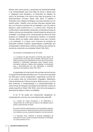 Aborda, entre outros pontos, a perspectiva da interdisciplinaridade
e da contextualização para essa etapa de ensino e aponta para
a “integração entre educação e as dimensões do trabalho, da
ciência, da tecnologia e da cultura como base da proposta e do
desenvolvimento curricular” (Brasil. CNE, 2012). O trabalho é
entendido como categoria ontológica e princípio educativo em um
sentido amplo: “trabalho como princípio educativo equivale dizer
que o ser humano é produtor de sua realidade e, por isto, dela se
apropria e pode transformá-la [...]”; a ciência como “conjunto de
conhecimentos sistematizados, produzidos socialmente ao longo da
história, na busca da compreensão e transformação da natureza e da
sociedade”; a tecnologia como “transformação da ciência em força
produtiva ou mediação do conhecimento científico e a produção
marcada, desde sua origem, pelas relações sociais que a levaram
a ser produzida”; e a cultura como “processo de produção de
expressões materiais, símbolos, representações e significados que
correspondem a valores éticos, políticos e estéticos que orientam as
normas de conduta de uma sociedade” (Brasil. CNE, 2012).
O currículo é conceituado no art. 6º como
(...) a proposta de ação educativa constituída pela seleção de
conhecimentos construídos pela sociedade, expressando-se por
práticas escolares que se desdobram em torno de conhecimentos
relevantes e pertinentes, permeadas pelas relações sociais,
articulando vivências e saberes dos estudantes e contribuindo
para o desenvolvimento de suas identidades e condições
cognitivas e socioafetivas. (Brasil. CNE, 2012).

A organização curricular a partir de uma base nacional comum
e uma parte diversificada é reiterada no art. 7º e, assim como apontado
nas DCN para o ensino fundamental, a organização curricular dáse nas quatro áreas de conhecimento: Linguagens, Matemática,
Ciências da Natureza e Ciências Humanas. Reitera-se que o currículo
deve evidenciar a “contextualização e a interdisciplinaridade ou
outras formas de interação e articulação entre diferentes campos de
saberes específicos” (Brasil. CNE, 2012), como forma de assegurar a
apreensão de saberes e intervir na realidade.
O art. 9º faz alusão aos componentes obrigatórios na
composição dos currículos, tais como determinados pela LDB:
a) o estudo da Língua Portuguesa e da Matemática, o
conhecimento do mundo físico e natural e da realidade social e
política, especialmente do Brasil;
b) o ensino da Arte, especialmente em suas expressões regionais,
de forma a promover o desenvolvimento cultural dos estudantes,
com a Música como seu conteúdo obrigatório, mas não exclusivo;
c) a Educação Física, integrada à proposta pedagógica da
instituição de ensino, sendo sua prática facultativa ao estudante
nos casos previstos em Lei;

18

INCLUSÃO DE CIÊNCIAS NO SAEB

 