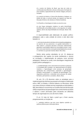 d) o ensino da História do Brasil, que leva em conta as
contribuições das diferentes culturas e etnias para a formação do
povo brasileiro, especialmente das matrizes indígena, africana e
europeia;
e) o estudo da História e Cultura Afro-Brasileira e Indígena, no
âmbito de todo o currículo escolar, em especial nas áreas de
Educação Artística e de Literatura e História brasileiras;
f) a Filosofia e a Sociologia em todos os anos do curso;
g) uma língua estrangeira moderna na parte diversificada,
escolhida pela comunidade escolar, e uma segunda, em caráter
optativo, dentro das disponibilidades da instituição. (Brasil. CNE,
2012).

A responsabilidade pela elaboração do projeto políticopedagógico cabe a cada unidade de ensino e este deve estar
baseado no
(...) princípio do pluralismo de ideias e de concepções pedagógicas,
no exercício de sua autonomia e na gestão democrática [...],
deve traduzir a proposta educativa construída coletivamente,
garantida a participação efetiva da comunidade escolar e local,
bem como a permanente construção da identidade entre a escola
e o território no qual está inserida. (Brasil. CNE, 2012).

Dentre vários pontos abordados no art. 13, destaca-se
o protagonismo dos sujeitos da escola (professores e alunos)
na concepção e implementação da pesquisa como princípio
pedagógico. Destacam-se, ainda, como abordagens integrantes do
projeto político-pedagógico, a
(...) problematização como instrumento de incentivo à pesquisa,
à curiosidade pelo inusitado e ao desenvolvimento do espírito
inventivo; a “aprendizagem como processo de apropriação
significativa dos conhecimentos, superando a aprendizagem
limitada à memorização” e a “avaliação da aprendizagem, com
diagnóstico preliminar, e entendida como processo de caráter
formativo, permanente e cumulativo. (Brasil, 2012).

Os arts. 19 e 20 discorrem sobre as estratégias para a
implementação das diretrizes que preveem articulação e colaboração
entre o MEC, os Estados, o Distrito Federal e os Municípios. Ainda
com vistas a alcançar unidade nacional, respeitadas as diversidades, o
MEC deve elaborar e encaminhar ao Conselho Nacional de Educação
(CNE) as expectativas de aprendizagem dos conhecimentos escolares
e saberes a serem dominados pelos estudantes em diferentes
tempos de organização do curso de ensino médio.
O art. 21 trata do Saeb e prevê que o Enem assuma,
progressivamente, as funções de:
I – avaliação sistêmica, que tem como objetivo subsidiar as
políticas públicas para a educação básica;

INCLUSÃO DE CIÊNCIAS NO SAEB

19

 