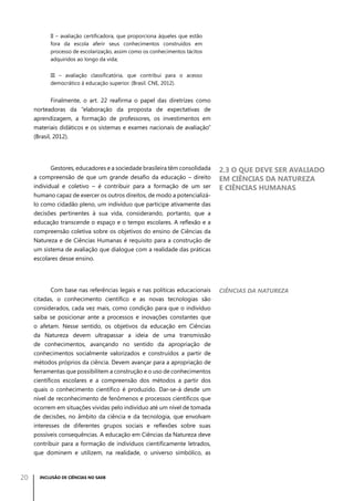 II – avaliação certificadora, que proporciona àqueles que estão
fora da escola aferir seus conhecimentos construídos em
processo de escolarização, assim como os conhecimentos tácitos
adquiridos ao longo da vida;
III – avaliação classificatória, que contribui para o acesso
democrático à educação superior. (Brasil. CNE, 2012).

Finalmente, o art. 22 reafirma o papel das diretrizes como
norteadoras da “elaboração da proposta de expectativas de
aprendizagem, a formação de professores, os investimentos em
materiais didáticos e os sistemas e exames nacionais de avaliação”
(Brasil, 2012).

Gestores, educadores e a sociedade brasileira têm consolidada
a compreensão de que um grande desafio da educação – direito
individual e coletivo – é contribuir para a formação de um ser
humano capaz de exercer os outros direitos, de modo a potencializá-

2.3 O que deve ser avaliado
em Ciências da Natureza
e Ciências Humanas

lo como cidadão pleno, um indivíduo que participe ativamente das
decisões pertinentes à sua vida, considerando, portanto, que a
educação transcende o espaço e o tempo escolares. A reflexão e a
compreensão coletiva sobre os objetivos do ensino de Ciências da
Natureza e de Ciências Humanas é requisito para a construção de
um sistema de avaliação que dialogue com a realidade das práticas
escolares desse ensino.

Com base nas referências legais e nas políticas educacionais
citadas, o conhecimento científico e as novas tecnologias são
considerados, cada vez mais, como condição para que o indivíduo
saiba se posicionar ante a processos e inovações constantes que
o afetam. Nesse sentido, os objetivos da educação em Ciências
da Natureza devem ultrapassar a ideia de uma transmissão
de conhecimentos, avançando no sentido da apropriação de
conhecimentos socialmente valorizados e construídos a partir de
métodos próprios da ciência. Devem avançar para a apropriação de
ferramentas que possibilitem a construção e o uso de conhecimentos
científicos escolares e a compreensão dos métodos a partir dos
quais o conhecimento científico é produzido. Dar-se-á desde um
nível de reconhecimento de fenômenos e processos científicos que
ocorrem em situações vividas pelo indivíduo até um nível de tomada
de decisões, no âmbito da ciência e da tecnologia, que envolvam
interesses de diferentes grupos sociais e reflexões sobre suas
possíveis consequências. A educação em Ciências da Natureza deve
contribuir para a formação de indivíduos cientificamente letrados,
que dominem e utilizem, na realidade, o universo simbólico, as

20

INCLUSÃO DE CIÊNCIAS NO SAEB

Ciências da Natureza

 