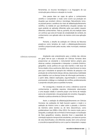 ferramentas, os recursos tecnológicos e as linguagens de sua
construção para a leitura e a atuação no mundo.
Uma pessoa deve ser capaz de aplicar o conhecimento
científico e compreender o modo como ocorre sua produção em
situações que envolvem ciência e tecnologia. Naturalmente, tornase possível pensar a existência de níveis de alfabetização/letramento
científico, na medida em que identificamos situações variadas nas
quais poderão ser aplicadas diferentes ações que podem requerer
diferentes conhecimentos. Trata-se, portanto, de uma medição sobre
um contínuo que varia em função da complexidade do contexto, do
conhecimento a ser aplicado nele e da maneira como essa aplicação
se dará.
Portanto, o desafio da avaliação em Ciências da Natureza
propõe-se como tentativa de medir a alfabetização/letramento
científico proporcionado pelas escolas, redes municipais, estaduais
e nacional.

Ciências Humanas

Ampliando este entendimento para o âmbito das ciências
em geral, tem-se que a educação em Ciências Humanas deve
proporcionar ao estudante o instrumental teórico próprio para
observar, analisar, compreender e interpretar o contexto (histórico,
geográfico, social, político) em que está inserido e nele atuar de
forma cidadã, crítica e autônoma. Além disso, deve fornecer os meios
para que o estudante se aproprie dos métodos de pesquisa e de
produção de conhecimento dessas ciências, desenvolva a habilidade
para trabalhar com as diversas fontes de informação pertinentes e,
a partir delas, elabore explicações, argumentações e conclusões,
promovendo o diálogo e a mediação de conflitos, problematizando
e propondo soluções para as questões humanas.
Por conseguinte, e levando em conta a relevância social de
conhecimentos e aptidões expostos, diretamente relacionados
a uma atuação cidadã, é coerente propor uma forma de medição
acerca da compreensão e da apropriação de conceitos, linguagens,
métodos e práticas atinentes às Ciências Humanas.
Assim, a avaliação da alfabetização/letramento em Ciências
Humanas nas avaliações do Saeb buscará superar a noção e a
avaliação de História como o saber sobre o passado, o domínio
da memória sobre eventos ou de itens descontínuos, como
problematizam Lee (2006) e Silva (2011). Do mesmo modo, para a
Geografia, a avaliação não se limitará à memorização e à localização
de fatos geográficos isolados, devendo focar a capacidade de
orientação espacial e temporal dos estudantes, com base em pontos
de vista diversificados e de diferentes escalas, bem como priorizar
a consciência espacial/histórica com a qual se interpretam o espaço

INCLUSÃO DE CIÊNCIAS NO SAEB

21

 