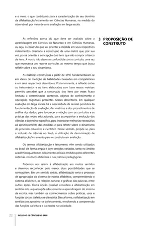 e o meio, o que contribuirá para a caracterização de seu domínio
da alfabetização/letramento em Ciências Humanas, na medida do
observável, por meio de uma avaliação em larga escala.

As reflexões acerca do que deve ser avaliado sobre a
aprendizagem em Ciências da Natureza e em Ciências Humanas,
ou seja, o construto que vai orientar a medida em seus respectivos
instrumentos direciona a construção de uma matriz que, por sua
vez, possa orientar a concepção dos itens que vão compor o banco
de itens. A matriz não deve ser confundida com o currículo, uma vez
que representa um recorte curricular, ao mesmo tempo que busca
refletir sobre o seu dinamismo.
As matrizes construídas a partir de 1997 fundamentaram-se
em ideias de medição de habilidades baseadas em competências
e em seus respectivos descritores. Posteriormente, a reflexão sobre
os instrumentos e os itens elaborados com base nessas matrizes
permitiu perceber que a construção dos itens por vezes ficava
limitada a determinados contextos, objetos de conhecimento e
operações cognitivas presentes nesses descritores. Em qualquer
avaliação em larga escala, há a necessidade de revisão periódica da
fundamentação da avaliação, das matrizes e dos procedimentos de
análise dos dados, para favorecer a relação com os currículos e as
práticas das redes educacionais, para acompanhar a evolução das
ciências e do ensino específico, para incorporar melhorias necessárias
ao aprimoramento das medidas e para refletir sobre o dinamismo
do processo educativo e científico. Nesse sentido, propõe-se, para
a inclusão de ciências no Saeb, a utilização da denominação de
alfabetização/letramento para o construto em avaliação.
Os termos alfabetização e letramento vêm sendo utilizados
no Brasil de forma ampla e com sentidos variados, tanto no âmbito
acadêmico quanto nos documentos oficiais emitidos pelos diferentes
sistemas, nos livros didáticos e nas práticas pedagógicas.
Podemos nos referir à alfabetização em muitos sentidos
e devemos reconhecer pelo menos duas possibilidades que se
contrapõem. Em um sentido stricto, alfabetização seria o processo
de apropriação do sistema de escrita alfabético, compreendendo o
sistema alfabético, as relações sonoras e gráficas das palavras, entre
outras ações. Outra noção possível considera a alfabetização em
sentido lato, a qual supõe não somente a aprendizagem do sistema
de escrita, mas também os conhecimentos sobre práticas, usos e
funções sociais da leitura e da escrita. Dessa forma, a alfabetização em
sentido lato aproxima-se do letramento, envolvendo a compreensão
das funções da leitura e da escrita na sociedade.

22

INCLUSÃO DE CIÊNCIAS NO SAEB

3	 Proposição de
construto

 