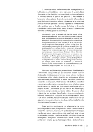 O campo de estudo do letramento tem investigado não só
habilidades cognitivas básicas – como o processo de apropriação do
sistema de escrita alfabético, compreendendo o sistema alfabético,
as relações sonoras e gráficas das palavras –, mas também o
letramento relacionado ao desenvolvimento social, à formação da
consciência que produz uma reflexão crítica e que serve como base
para as mudanças pessoais e sociais, supondo os conhecimentos
sobre práticas, usos e funções sociais da leitura e da escrita.
Considerado como práticas e usos sociais da leitura e da escrita em
diferentes contextos, pode-se assumir que:
[letramento] é, pois, o resultado da ação de ensinar ou de
aprender a ler e escrever, bem como o resultado da ação de usar
essas habilidades em práticas sociais, é o estado ou condição que
adquire um grupo social ou um indivíduo como consequência
de ter-se apropriado da língua escrita e de ter-se inserido num
mundo organizado diferentemente: a cultura escrita. Como são
muito variados os usos sociais da escrita e as competências a eles
associadas (de ler um bilhete simples a escrever um romance), é
frequente levar em consideração níveis de letramento (dos mais
elementares aos mais complexos). Tendo em vista as diferentes
funções (para se distrair, para se informar e se posicionar, por
exemplo) e as formas pelas quais as pessoas têm acesso à
língua escrita – com ampla autonomia, com ajuda do professor
ou da professora, ou mesmo por meio de alguém que escreve,
por exemplo, cartas ditadas por analfabetos –, a literatura a
respeito assume ainda a existência de tipos de letramento ou de
letramentos, no plural. (Brasil. MEC. SEB, 2008, p. 11).

Educar, no sentido de alcançar tais objetivos de alfabetização
e letramento, visa garantir que os estudantes possam vivenciar,
desde cedo, atividades que os levem a pensar sobre o mundo de
forma autoral, crítica e lúdica, inseridos em atividades de reflexão
sobre a realidade, os fenômenos, os dados, o espaço e o tempo. Os
educandos podem, assim, refletir sobre a vida de forma a construir
essa compreensão criativa, enxergando-se como criadores desse
conhecimento, na medida em que ampliam sua leitura sobre o
próprio mundo. Considera-se que as práticas de alfabetização/
letramento, compreendidas aqui como práticas de uso da leitura
e da escrita, são amplas e diversificadas e ocorrem em diferentes
contextos socioculturais e situações de uso multifacetado. A escola
é um desses contextos, no qual há situações autênticas de uso que
requerem, necessariamente, uma abordagem diferenciada, formal e
sistematizada da leitura e da escrita.
Esses sentidos aproximam-se da alfabetização tal como
proposta por Paulo Freire, compreendida como “a relação entre os
educandos e o mundo, mediada pela prática transformadora desse
mundo, que ocorre exatamente no meio social mais geral em que
os educandos transitam, e mediada, também, pelo discurso oral que
diz respeito a essa prática transformadora” (Freire, Macedo, 1990,
p. 56). Freire enfatiza que a alfabetização não é a deflagradora da

INCLUSÃO DE CIÊNCIAS NO SAEB

23

 