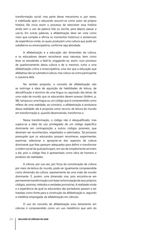 transformação social, mas parte desse mecanismo e, por vezes,
é viabilizada após o educando assumir-se como autor da própria
história. Ele inicia assim o processo de reescrever essa história
ainda sem o uso da palavra lida ou escrita, para depois passar a
usá-la. Em outras palavras, a alfabetização deve ser vista como
meio que compõe e afirma os momentos históricos e existenciais
da experiência vivida, os quais produzem uma cultura que pode ser
subalterna ou emancipatória, conforme seja abordada.
A alfabetização e a educação são dimensões da cultura,
e os educadores devem reconhecer essa natureza, bem como
levar os estudantes a fazê-lo, engajando-se, assim, num processo
de questionamento dessa cultura e de si mesmos, rumo a uma
alfabetização crítica e emancipatória, uma vez que a educação que
alfabetiza não se submete à cultura, mas coloca-se como participante
e coautora dela.
No sentido proposto, o conceito de alfabetização não
se restringe à ideia de aquisição de habilidades de leitura, de
decodificação e domínio de uma língua ou aquisição das letras, de
uma visão de mundo que os educandos devem acessar (ibidem, p.
98), tampouco uma língua ou um código que é compreendido como
reflexo de uma realidade, ao contrário, a alfabetização é produtora
dessa realidade: ela é proposta como recurso de leitura do mundo
em transformação e, quando desenvolvida, transforma-o.
Nessa transformação, o código não é desqualificado, mas
supera-se a ideia do uso privilegiado de um código específico
dominante em contraposição a outros códigos possíveis, que
deveriam ser reconhecidos, respeitados e valorizados. Tal processo
pressupõe que os educandos possam reconhecer, experimentar,
examinar, selecionar e apropriar-se dos aspectos da cultura
dominante que lhes pareçam adequados para definir e transformar
a ordem social da qual participam, em vez de simplesmente servirem
a ela, pois o código lhes é apresentado como obra de homens e
produtor de realidades.
A ciência, por sua vez, por força da conceituação de cultura
por meio da leitura do mundo, pode ser igualmente compreendida
como dimensão da cultura, representante de uma visão de mundo
dominante. É, porém, uma dimensão viva, pois encontra-se em
permanente transformação com base na formulação de seus próprios
códigos, axiomas, métodos e verdades provisórias. A realidade vivida
e a experiência da qual os educandos são portadores passam a ser
tratadas como fonte para a construção da alfabetização e, segundo
a metáfora empregada, da alfabetização em ciências.
O uso do conceito de alfabetização e/ou letramento em
ciências é compreendido como um uso metafórico que vem do

24

INCLUSÃO DE CIÊNCIAS NO SAEB

 