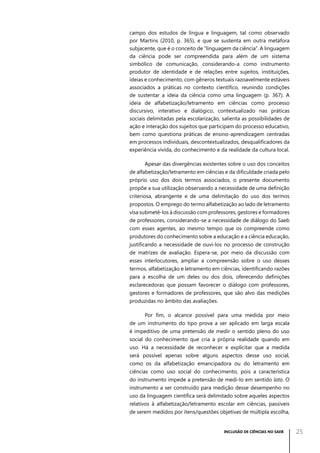 campo dos estudos de língua e linguagem, tal como observado
por Martins (2010, p. 365), e que se sustenta em outra metáfora
subjacente, que é o conceito de “linguagem da ciência”. A linguagem
da ciência pode ser compreendida para além de um sistema
simbólico de comunicação, considerando-a como instrumento
produtor de identidade e de relações entre sujeitos, instituições,
ideias e conhecimento, com gêneros textuais razoavelmente estáveis
associados a práticas no contexto científico, reunindo condições
de sustentar a ideia da ciência como uma linguagem (p. 367). A
ideia de alfabetização/letramento em ciências como processo
discursivo, interativo e dialógico, contextualizado nas práticas
sociais delimitadas pela escolarização, salienta as possibilidades de
ação e interação dos sujeitos que participam do processo educativo,
bem como questiona práticas de ensino-aprendizagem centradas
em processos individuais, descontextualizados, desqualificadores da
experiência vivida, do conhecimento e da realidade da cultura local.
Apesar das divergências existentes sobre o uso dos conceitos
de alfabetização/letramento em ciências e da dificuldade criada pelo
próprio uso dos dois termos associados, o presente documento
propõe a sua utilização observando a necessidade de uma definição
criteriosa, abrangente e de uma delimitação do uso dos termos
propostos. O emprego do termo alfabetização ao lado de letramento
visa submetê-los à discussão com professores, gestores e formadores
de professores, considerando-se a necessidade de diálogo do Saeb
com esses agentes, ao mesmo tempo que os compreende como
produtores do conhecimento sobre a educação e a ciência educação,
justificando a necessidade de ouvi-los no processo de construção
de matrizes de avaliação. Espera-se, por meio da discussão com
esses interlocutores, ampliar a compreensão sobre o uso desses
termos, alfabetização e letramento em ciências, identificando razões
para a escolha de um deles ou dos dois, oferecendo definições
esclarecedoras que possam favorecer o diálogo com professores,
gestores e formadores de professores, que são alvo das medições
produzidas no âmbito das avaliações.
Por fim, o alcance possível para uma medida por meio
de um instrumento do tipo prova a ser aplicado em larga escala
é impeditivo de uma pretensão de medir o sentido pleno do uso
social do conhecimento que cria a própria realidade quando em
uso. Há a necessidade de reconhecer e explicitar que a medida
será possível apenas sobre alguns aspectos desse uso social,
como os da alfabetização emancipadora ou do letramento em
ciências como uso social do conhecimento, pois a característica
do instrumento impede a pretensão de medi-lo em sentido lato. O
instrumento a ser construído para medição desse desempenho no
uso da linguagem científica será delimitado sobre aqueles aspectos
relativos à alfabetização/letramento escolar em ciências, passíveis
de serem medidos por itens/questões objetivas de múltipla escolha,

INCLUSÃO DE CIÊNCIAS NO SAEB

25

 