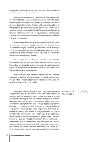 compondo um conjunto de itens que consegue cobrir apenas uma
parcela dos componentes curriculares.
Com base na experiência da Daeb/Inep nas diversas avaliações
da educação básica, nacionais e internacionais, na análise dos dados
empíricos produzidos pelos instrumentos e na análise pedagógica
dos itens, dos instrumentos e dessas medidas, os pesquisadores do
Inep propõem que as matrizes devem possibilitar a construção de
itens que possam medir a alfabetização/letramento em Ciências da
Natureza e Humana, com base em experiências de aprendizagem
escolar e seu uso em situações mais próximas possíveis da realidade
e da vida em sociedade.
Portanto, são três as dimensões que surgem como estruturantes
da matriz para orientar a medição, resumidamente descritas como:
as diferentes situações/contextos que envolvem ciência, tecnologia
e vida em sociedade; as possíveis ações/operações que devem
ser efetivadas pelos aprendizes nessas situações; e os diferentes
conhecimentos mobilizados para tal.
Desse modo, com o intuito de expandir as possibilidades
de materialização de itens com base no construto proposto, o
Inep coloca em discussão uma estrutura para a matriz composta
desses três eixos/dimensões e sua denominação como avaliação da
alfabetização/letramento em ciências.
Nessa estrutura, fica indicada a necessidade de o item ser
construído segundo a orientação desses três eixos ou dimensões,
ou seja, o item será concretizado a partir do cruzamento dessas três
dimensões, que são descritas a seguir.

O contexto refere-se à situação para a qual o item transporta
o respondente para que ele resolva o que está sendo proposto. O
contexto pode ser entendido como a situação criada ou forjada
para estabelecer relações entre os conhecimentos tradicionalmente
veiculados na escola e a vida dos estudantes (Brasil. Inep, 2010),
exigindo uma operação mental para a solução do possível problema
em questão. O contexto, portanto, considera as situações envolvidas
no problema construído pelo item, empregando elementos que
emprestam sentido mais amplo à situação-problema do que ao
conhecimento, representando uma possibilidade de aplicação desse
conhecimento ao solicitar uma operação mental sobre a situação.
Entende-se que as “situações/contextos” devem contemplar a
dimensão na qual o conhecimento deve e/ou pode ser utilizado,
relacionando diversas situações da vida individual e coletiva, como
por exemplo, variações de espaços (ambientes rural, urbano, etc.);
de tempo (passado, presente, futuro, períodos históricos); da esfera

26

INCLUSÃO DE CIÊNCIAS NO SAEB

3.1 Dimensão situações/
contextos

 
